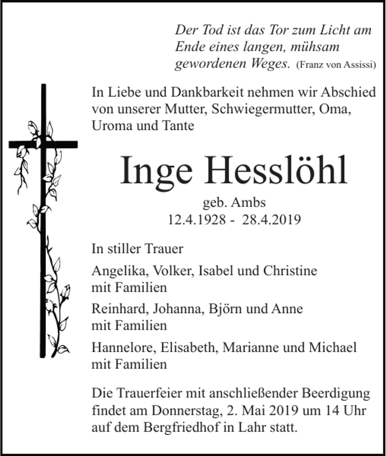 <p>Der Tod ist das Tor zum Licht am<br />Ende eines langen, mühsam<br />gewordenen Weges. (Franz von Assissi)<br />In Liebe und Dankbarkeit nehmen wir Abschied<br />von unserer Mutter, Schwiegermutter, Oma,<br />Uroma und Tante</p><p>Inge Hesslöhl<br />geb. Ambs<br />12.4.1928 - 28.4.2019<br />In stiller Trauer<br />Angelika, Volker, Isabel und Christine<br />mit Familien<br />Reinhard, Johanna, Björn und Anne<br />mit Familien<br />Hannelore, Elisabeth, Marianne und Michael<br />mit Familien<br />Die Trauerfeier mit anschließender Beerdigung<br />findet am Donnerstag, 2. Mai 2019 um 14 Uhr<br />auf dem Bergfriedhof in Lahr statt.</p>