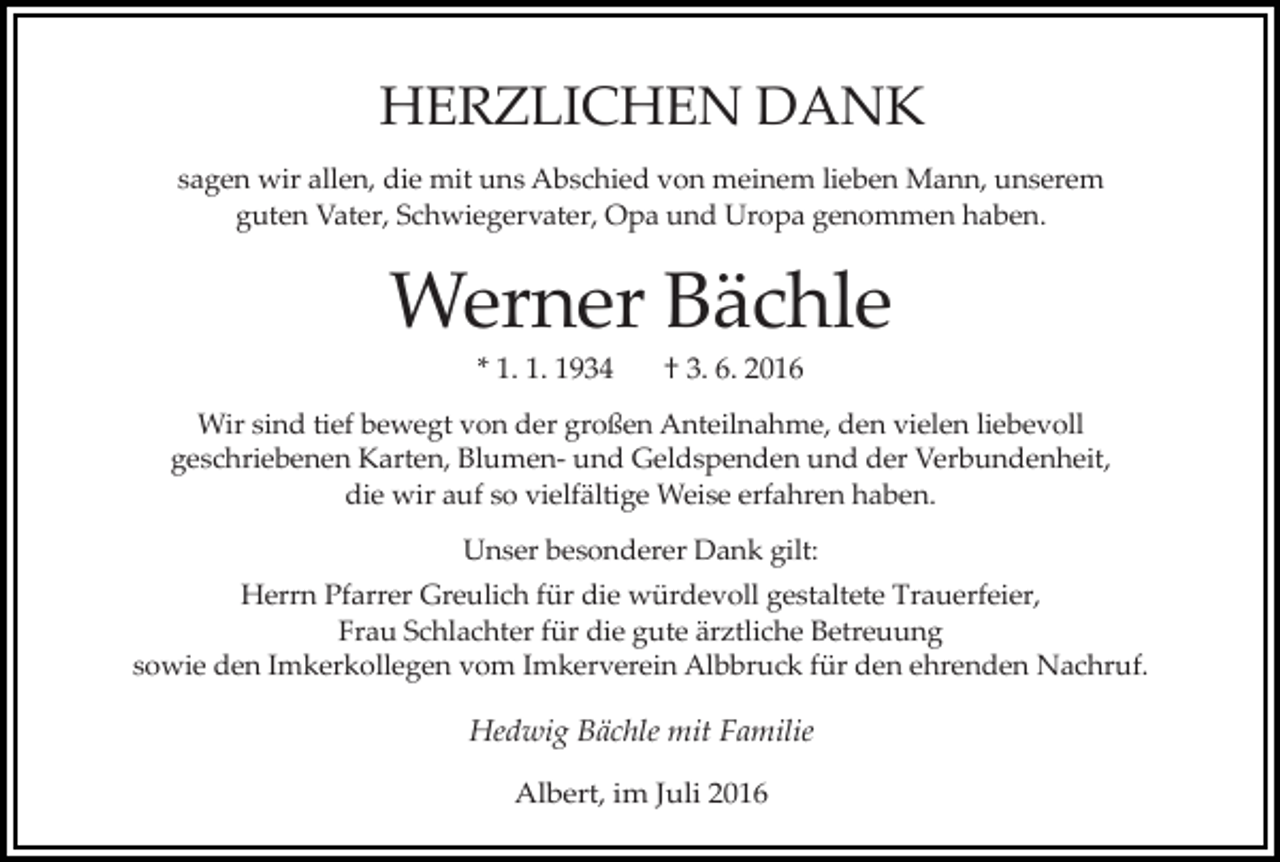 <p>HERZLICHEN DANK<br />sagen wir allen, die mit uns Abschied von meinem lieben Mann, unserem<br />guten Vater, Schwiegervater, Opa und Uropa genommen haben.</p><p>Werner Bächle<br />* 1. 1. 1934</p><p>† 3. 6. 2016</p><p>Wir sind tief bewegt von der großen Anteilnahme, den vielen liebevoll<br />geschriebenen Karten, Blumen- und Geldspenden und der Verbundenheit,<br />die wir auf so vielfältige Weise erfahren haben.<br />Unser besonderer Dank gilt:<br />Herrn Pfarrer Greulich für die würdevoll gestaltete Trauerfeier,<br />Frau Schlachter für die gute ärztliche Betreuung<br />sowie den Imkerkollegen vom Imkerverein Albbruck für den ehrenden Nachruf.</p><p>Hedwig Bächle mit Familie<br />Albert, im Juli 2016</p>