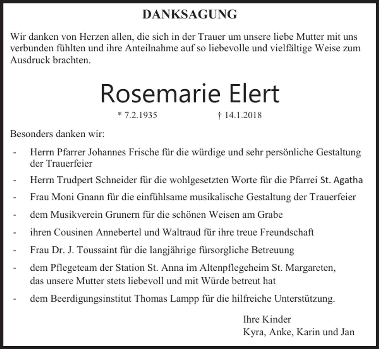 <p>DANKSAGUNG<br />Wir danken von Herzen allen, die sich in der Trauer um unsere liebe Mutter mit uns<br />verbunden fühlten und ihre Anteilnahme auf so liebevolle und vielfältige Weise zum<br />Ausdruck brachten.</p><p>Rosemarie Elert<br />* 7.2.1935</p><p>† 14.1.2018</p><p>Besonders danken wir:<br />-</p><p>Herrn Pfarrer Johannes Frische für die würdige und sehr persönliche Gestaltung<br />der Trauerfeier</p><p>-</p><p>Herrn Trudpert Schneider für die wohlgesetzten Worte für die Pfarrei St. Agatha</p><p>-</p><p>Frau Moni Gnann für die einfühlsame musikalische Gestaltung der Trauerfeier</p><p>-</p><p>dem Musikverein Grunern für die schönen Weisen am Grabe</p><p>-</p><p>ihren Cousinen Annebertel und Waltraud für ihre treue Freundschaft</p><p>-</p><p>Frau Dr. J. Toussaint für die langjährige fürsorgliche Betreuung</p><p>-</p><p>dem Pflegeteam der Station St. Anna im Altenpflegeheim St. Margareten,<br />das unsere Mutter stets liebevoll und mit Würde betreut hat</p><p>-</p><p>dem Beerdigungsinstitut Thomas Lampp für die hilfreiche Unterstützung.<br />Ihre Kinder<br />Kyra, Anke, Karin und Jan</p>