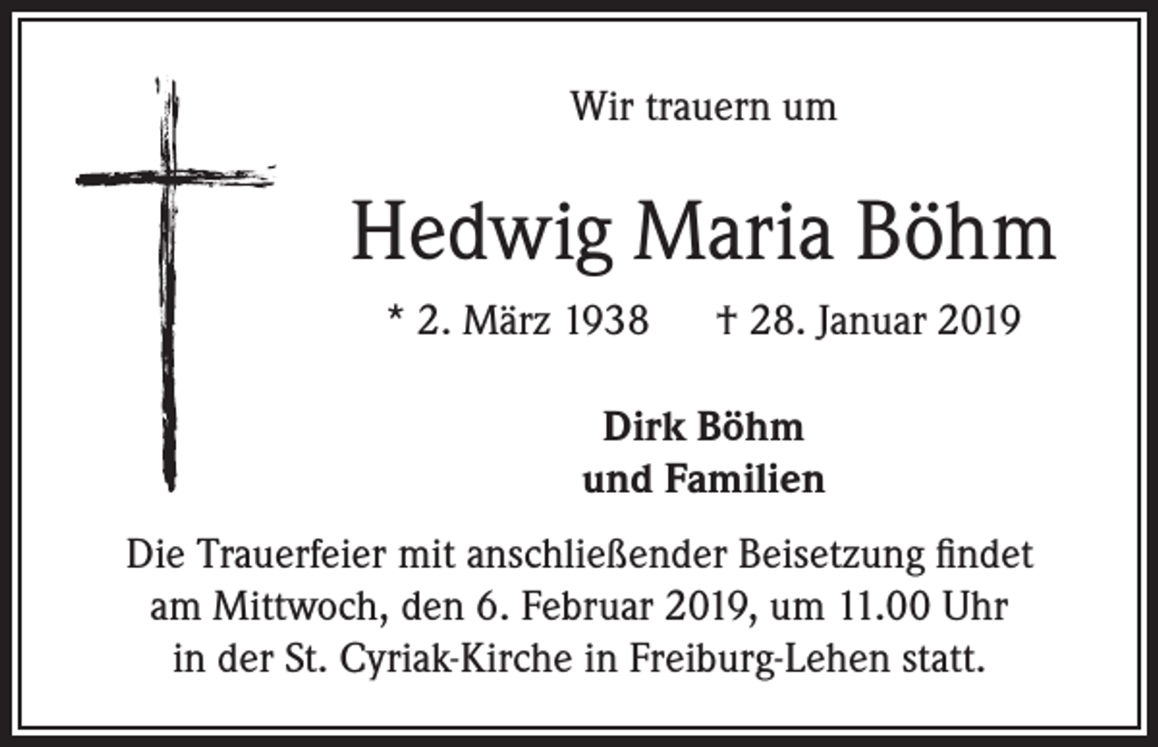 <p>Wir trauern um</p><p>Hedwig Maria Böhm<br />* 2. März 1938 † 28. Januar 2019<br />Dirk Böhm<br />und Familien<br />Die Trauerfeier mit anschließender Beisetzung findet<br />am Mittwoch, den 6. Februar 2019, um 11.00 Uhr<br />in der St. Cyriak-Kirche in Freiburg-Lehen statt.</p>