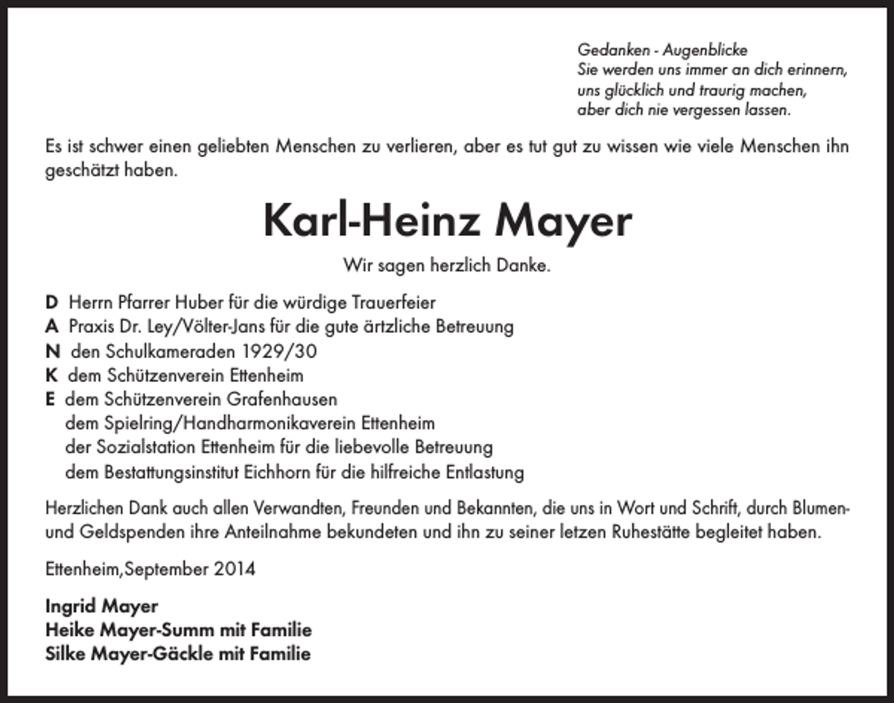 <p>Gedanken - Augenblicke<br />Sie werden uns immer an dich erinnern,<br />uns glücklich und traurig machen,<br />aber dich nie vergessen lassen.</p><p>Es ist schwer einen geliebten Menschen zu verlieren, aber es tut gut zu wissen wie viele Menschen ihn<br />geschätzt haben.</p><p>Karl-Heinz Mayer<br />Wir sagen herzlich Danke.<br />D Herrn Pfarrer Huber für die würdige Trauerfeier<br />A Praxis Dr. Ley/Völter-Jans für die gute ärtzliche Betreuung<br />N den Schulkameraden 1929/30<br />K dem Schützenverein Ettenheim<br />E dem Schützenverein Grafenhausen<br />dem Spielring/Handharmonikaverein Ettenheim<br />der Sozialstation Ettenheim für die liebevolle Betreuung<br />dem Bestattungsinstitut Eichhorn für die hilfreiche Entlastung<br />Herzlichen Dank auch allen Verwandten, Freunden und Bekannten, die uns in Wort und Schrift, durch Blumenund Geldspenden ihre Anteilnahme bekundeten und ihn zu seiner letzen Ruhestätte begleitet haben.<br />Ettenheim,September 2014<br />Ingrid Mayer<br />Heike Mayer-Summ mit Familie<br />Silke Mayer-Gäckle mit Familie</p>
