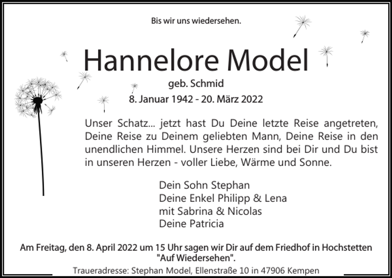 <p>Bis wir uns wiedersehen.</p><p>Hannelore Model<br />geb. Schmid<br />8. Januar 1942 - 20. März 2022<br />Unser Schatz... jetzt hast Du Deine letzte Reise angetreten,<br />Deine Reise zu Deinem geliebten Mann, Deine Reise in den<br />unendlichen Himmel. Unsere Herzen sind bei Dir und Du bist<br />in unseren Herzen - voller Liebe, Wärme und Sonne.<br />Dein Sohn Stephan<br />Deine Enkel Philipp &amp; Lena<br />mit Sabrina &amp; Nicolas<br />Deine Patricia<br />Am Freitag, den 8. April 2022 um 15 Uhr sagen wir Dir auf dem Friedhof in Hochstetten<br />"Auf Wiedersehen".<br />Traueradresse: Stephan Model, Ellenstraße 10 in 47906 Kempen</p>