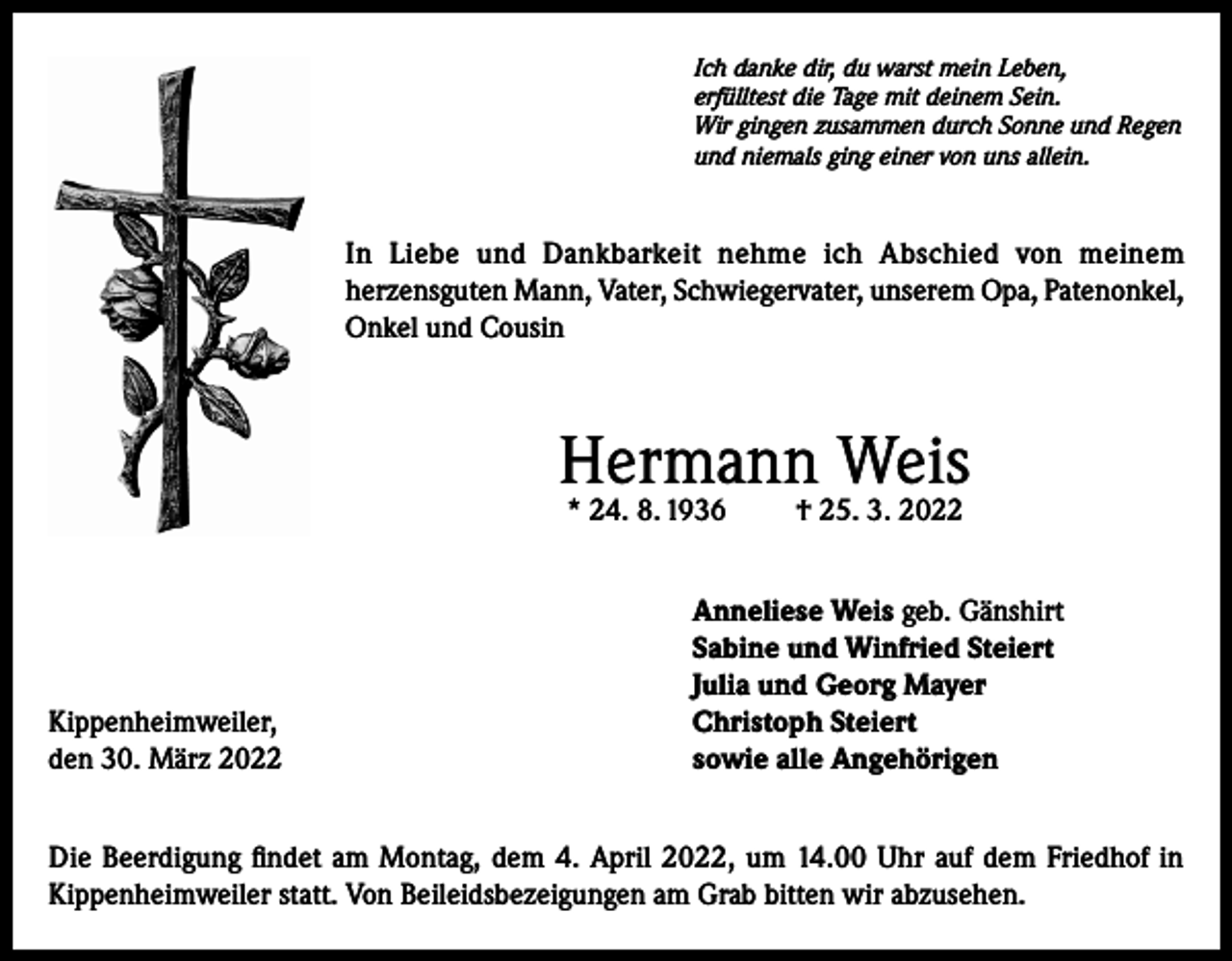 <p>Ich danke dir, du warst mein Leben,<br />erfülltest die Tage mit deinem Sein.<br />Wir gingen zusammen durch Sonne und Regen<br />und niemals ging einer von uns allein.</p><p>In Liebe und Dankbarkeit nehme ich Abschied von meinem<br />herzensguten Mann, Vater, Schwiegervater, unserem Opa, Patenonkel,<br />Onkel und Cousin</p><p>Hermann Weis<br />* 24. 8. 1936</p><p>Kippenheimweiler,<br />den 30. März 2022</p><p>† 25. 3. 2022</p><p>Anneliese Weis geb. Gänshirt<br />Sabine und Winfried Steiert<br />Julia und Georg Mayer<br />Christoph Steiert<br />sowie alle Angehörigen</p><p>Die Beerdigung findet am Montag, dem 4. April 2022, um 14.00 Uhr auf dem Friedhof in<br />Kippenheimweiler statt. Von Beileidsbezeigungen am Grab bitten wir abzusehen.</p>