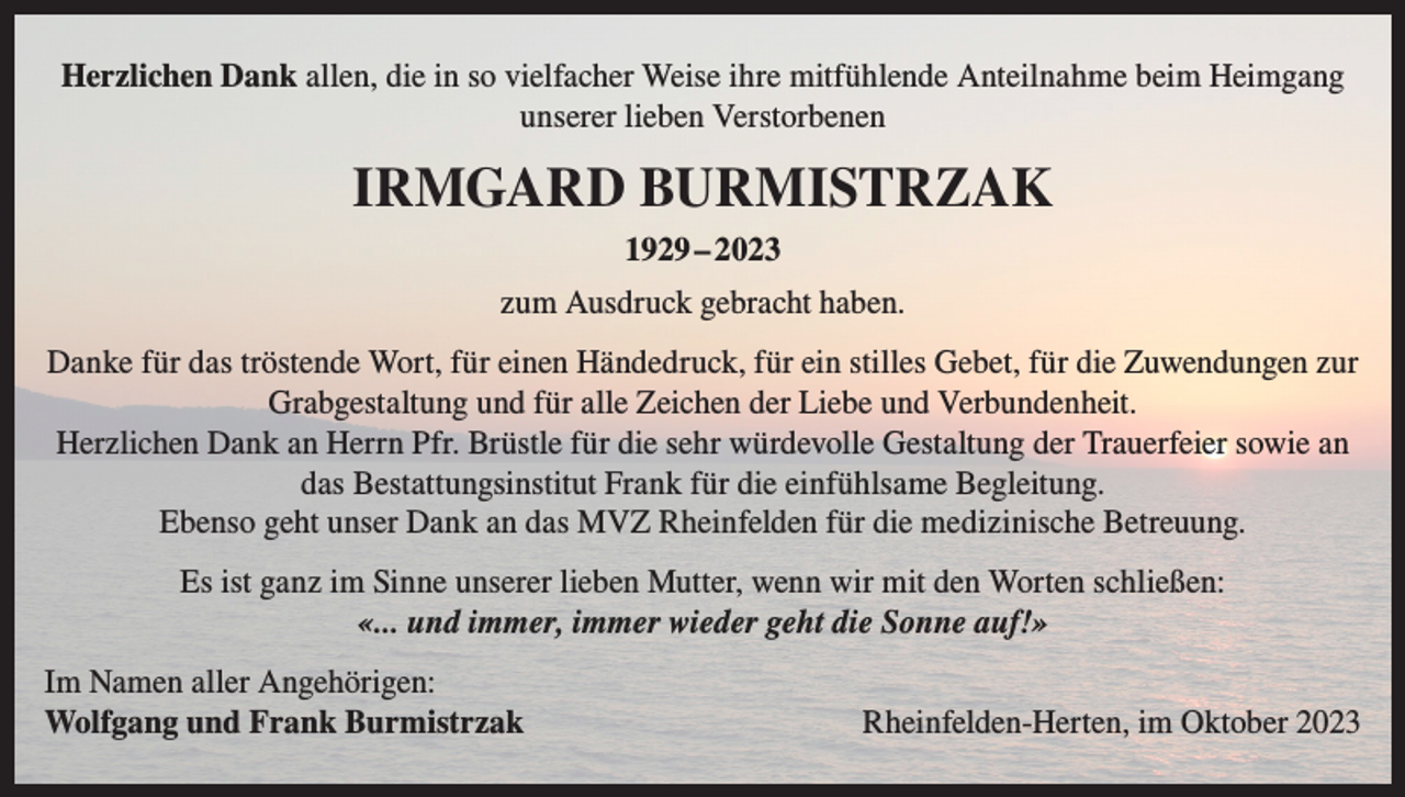 <p>Herzlichen Dank allen, die in so vielfacher Weise ihre mitfühlende Anteilnahme beim Heimgang<br />unserer lieben Verstorbenen</p><p>IRMGARD BURMISTRZAK<br />1929 – 2023<br />zum Ausdruck gebracht haben.<br />Danke für das tröstende Wort, für einen Händedruck, für ein stilles Gebet, für die Zuwendungen zur<br />Grabgestaltung und für alle Zeichen der Liebe und Verbundenheit.<br />Herzlichen Dank an Herrn Pfr. Brüstle für die sehr würdevolle Gestaltung der Trauerfeier sowie an<br />das Bestattungsinstitut Frank für die einfühlsame Begleitung.<br />Ebenso geht unser Dank an das MVZ Rheinfelden für die medizinische Betreuung.<br />Es ist ganz im Sinne unserer lieben Mutter, wenn wir mit den Worten schließen:<br />«... und immer, immer wieder geht die Sonne auf!»<br />Im Namen aller Angehörigen:<br />Wolfgang und Frank Burmistrzak</p><p>Rheinfelden-Herten, im Oktober 2023</p>