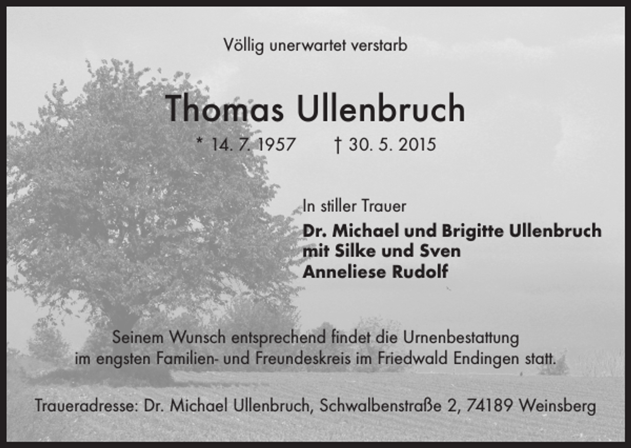 <p>Völlig unerwartet verstarb</p><p>Thomas Ullenbruch<br />* 14. 7. 1957 † 30. 5. 2015<br />In stiller Trauer<br />Dr. Michael und Brigitte Ullenbruch<br />mit Silke und Sven<br />Anneliese Rudolf<br />Seinem Wunsch entsprechend findet die Urnenbestattung<br />im engsten Familien- und Freundeskreis im Friedwald Endingen statt.<br />Traueradresse: Dr. Michael Ullenbruch, Schwalbenstraße 2, 74189 Weinsberg</p>