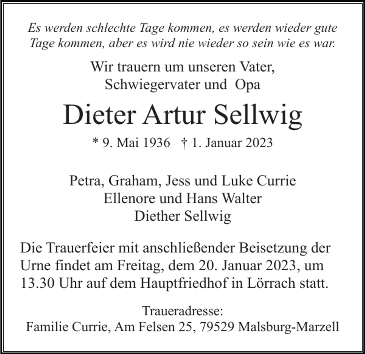 <p>Es werden schlechte Tage kommen, es werden wieder gute<br />Tage kommen, aber es wird nie wieder so sein wie es war.</p><p>Wir trauern um unseren Vater,<br />Schwiegervater und Opa</p><p>Dieter Artur Sellwig<br />* 9. Mai 1936 † 1. Januar 2023</p><p>Petra, Graham, Jess und Luke Currie<br />Ellenore und Hans Walter<br />Diether Sellwig<br />Die Trauerfeier mit anschließender Beisetzung der<br />Urne findet am Freitag, dem 20. Januar 2023, um<br />13.30 Uhr auf dem Hauptfriedhof in Lörrach statt.<br />Traueradresse:<br />Familie Currie, Am Felsen 25, 79529 Malsburg-Marzell</p>