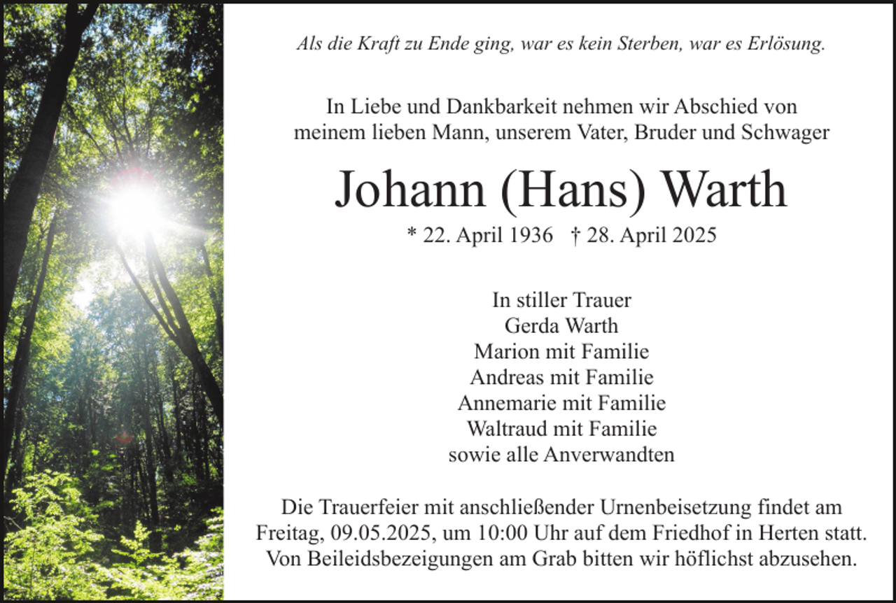 <p>Als die Kraft zu Ende ging, war es kein Sterben, war es Erlösung.</p><p>In Liebe und Dankbarkeit nehmen wir Abschied von<br />meinem lieben Mann, unserem Vater, Bruder und Schwager</p><p>Johann (Hans) Warth<br />* 22. April 1936 † 28. April 2025<br />In stiller Trauer<br />Gerda Warth<br />Marion mit Familie<br />Andreas mit Familie<br />Annemarie mit Familie<br />Waltraud mit Familie<br />sowie alle Anverwandten<br />Die Trauerfeier mit anschließender Urnenbeisetzung findet am<br />Freitag, 09.05.2025, um 10:00 Uhr auf dem Friedhof in Herten statt.<br />Von Beileidsbezeigungen am Grab bitten wir höflichst abzusehen.</p>