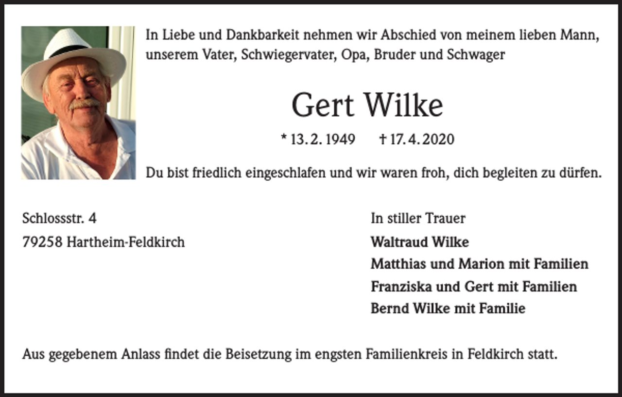 <p>In Liebe und Dankbarkeit nehmen wir Abschied von meinem lieben Mann,<br />unserem Vater, Schwiegervater, Opa, Bruder und Schwager</p><p>Gert Wilke<br />* 13. 2. 1949</p><p>† 17. 4. 2020</p><p>Du bist friedlich eingeschlafen und wir waren froh, dich begleiten zu dürfen.<br />Schlossstr. 4</p><p>In stiller Trauer</p><p>79258 Hartheim-Feldkirch</p><p>Waltraud Wilke<br />Matthias und Marion mit Familien<br />Franziska und Gert mit Familien<br />Bernd Wilke mit Familie</p><p>Aus gegebenem Anlass findet die Beisetzung im engsten Familienkreis in Feldkirch statt.</p>