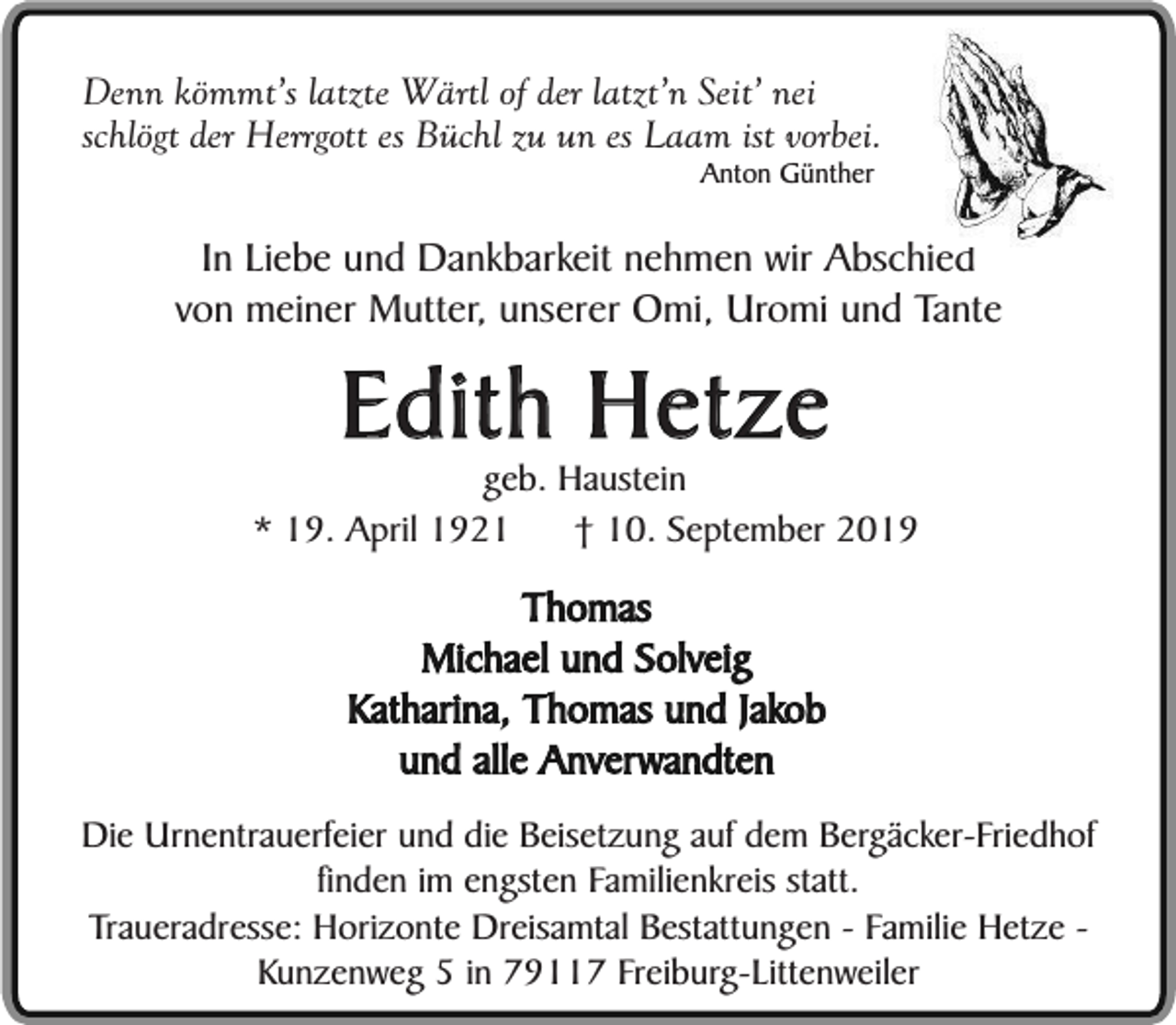 <p>Denn kömmt’s latzte Wärtl of der latzt’n Seit’ nei<br />schlögt der Herrgott es Büchl zu un es Laam ist vorbei.<br />Anton Günther</p><p>In Liebe und Dankbarkeit nehmen wir Abschied<br />von meiner Mutter, unserer Omi, Uromi und Tante</p><p>Edith Hetze</p><p>geb. Haustein<br />* 19. April 1921<br />† 10. September 2019</p><p>Thomas<br />Michael und Solveig<br />Katharina, Thomas und Jakob<br />und alle Anverwandten<br />Die Urnentrauerfeier und die Beisetzung auf dem Bergäcker-Friedhof<br />finden im engsten Familienkreis statt.<br />Traueradresse: Horizonte Dreisamtal Bestattungen - Familie Hetze Kunzenweg 5 in 79117 Freiburg-Littenweiler</p>