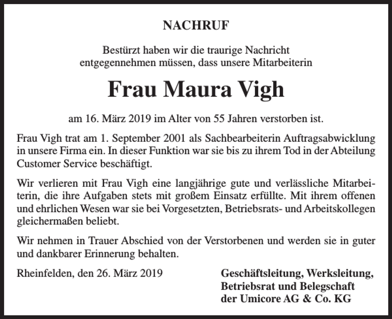<p>NACHRUF<br />Bestürzt haben wir die traurige Nachricht<br />entgegennehmen müssen, dass unsere Mitarbeiterin</p><p>Frau Maura Vigh<br />am 16. März 2019 im Alter von 55 Jahren verstorben ist.<br />Frau Vigh trat am 1. September 2001 als Sachbearbeiterin Auftragsabwicklung<br />in unsere Firma ein. In dieser Funktion war sie bis zu ihrem Tod in der Abteilung<br />Customer Service beschäftigt.<br />Wir verlieren mit Frau Vigh eine langjährige gute und verlässliche Mitarbeiterin, die ihre Aufgaben stets mit großem Einsatz erfüllte. Mit ihrem offenen<br />und ehrlichen Wesen war sie bei Vorgesetzten, Betriebsrats- und Arbeitskollegen<br />gleichermaßen beliebt.<br />Wir nehmen in Trauer Abschied von der Verstorbenen und werden sie in guter<br />und dankbarer Erinnerung behalten.<br />Rheinfelden, den 26. März 2019 Geschäftsleitung, Werksleitung,<br />Betriebsrat und Belegschaft<br />der Umicore AG &amp; Co. KG</p>