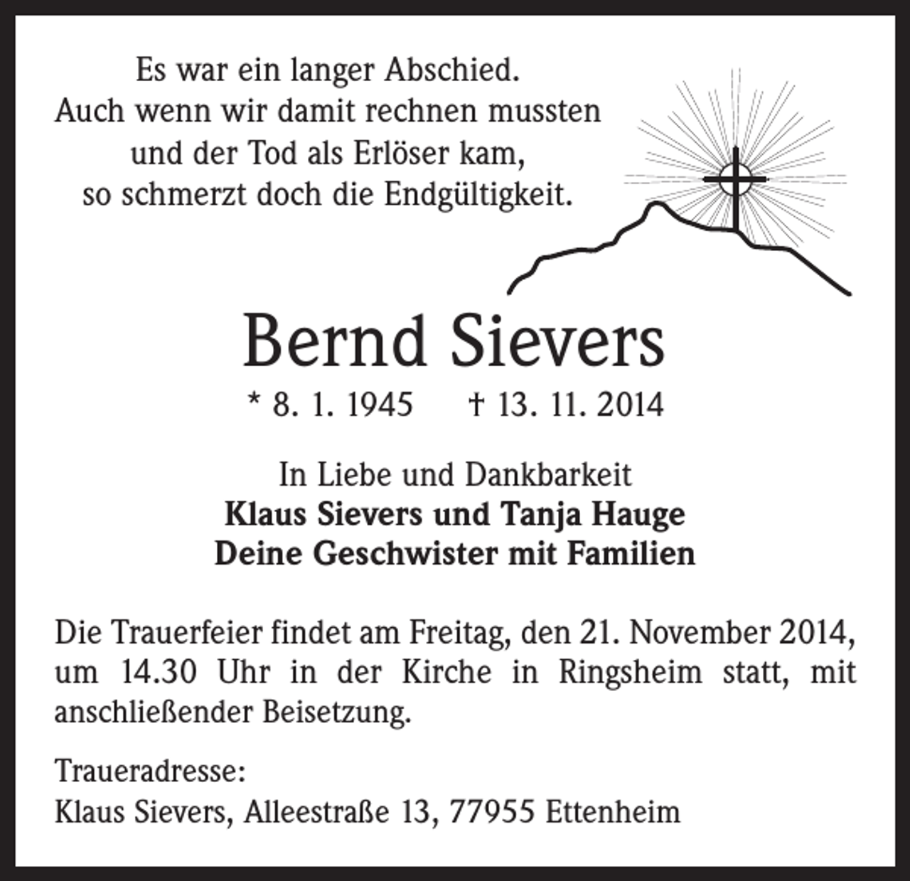 <p>Es war ein langer Abschied.<br />Auch wenn wir damit rechnen mussten<br />und der Tod als Erlöser kam,<br />so schmerzt doch die Endgültigkeit.</p><p>Bernd Sievers<br />* 8. 1. 1945 † 13. 11. 2014</p><p>In Liebe und Dankbarkeit<br />Klaus Sievers und Tanja Hauge<br />Deine Geschwister mit Familien<br />Die Trauerfeier findet am Freitag, den 21. November 2014,<br />um 14.30 Uhr in der Kirche in Ringsheim statt, mit<br />anschließender Beisetzung.<br />Traueradresse:<br />Klaus Sievers, Alleestraße 13, 77955 Ettenheim</p>