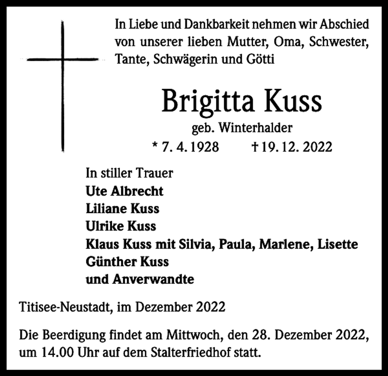 <p>In Liebe und Dankbarkeit nehmen wir Abschied<br />von unserer lieben Mutter, Oma, Schwester,<br />Tante, Schwägerin und Götti</p><p>Brigitta Kuss</p><p>geb. Winterhalder<br />* 7. 4. 1928<br />† 19. 12. 2022<br />In stiller Trauer<br />Ute Albrecht<br />Liliane Kuss<br />Ulrike Kuss<br />Klaus Kuss mit Silvia, Paula, Marlene, Lisette<br />Günther Kuss<br />und Anverwandte<br />Titisee-Neustadt, im Dezember 2022<br />Die Beerdigung findet am Mittwoch, den 28. Dezember 2022,<br />um 14.00 Uhr auf dem Stalterfriedhof statt.</p>