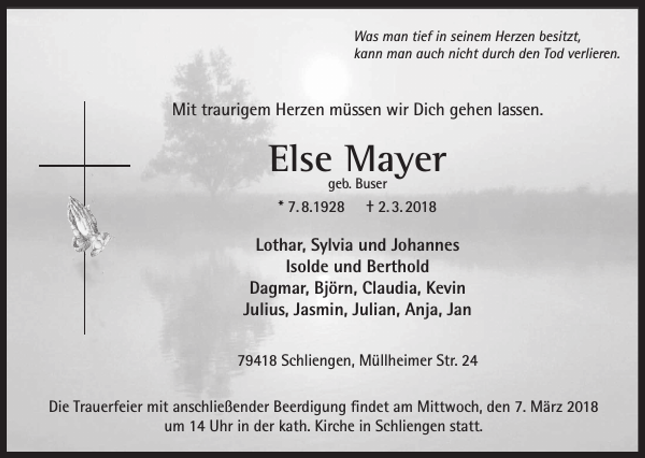 <p>Was man tief in seinem Herzen besitzt,<br />kann man auch nicht durch den Tod verlieren.</p><p>Mit traurigem Herzen müssen wir Dich gehen lassen.</p><p>Else Mayer<br />geb. Buser</p><p>* 7. 8.1928</p><p>† 2. 3. 2018</p><p>Lothar, Sylvia und Johannes<br />Isolde und Berthold<br />Dagmar, Björn, Claudia, Kevin<br />Julius, Jasmin, Julian, Anja, Jan<br />79418 Schliengen, Müllheimer Str. 24<br />Die Trauerfeier mit anschließender Beerdigung findet am Mittwoch, den 7. März 2018<br />um 14 Uhr in der kath. Kirche in Schliengen statt.</p>