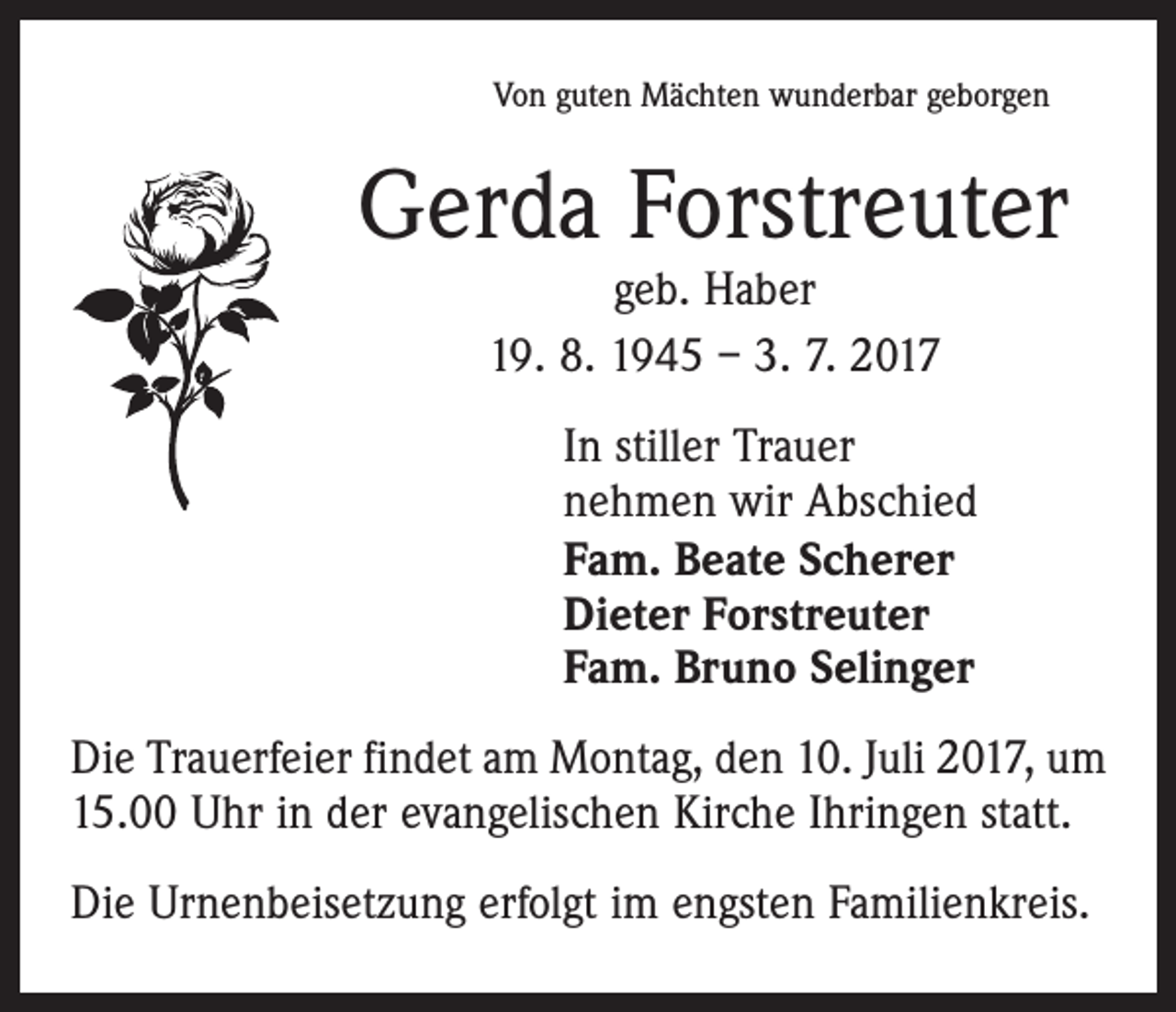 <p>Von guten Mächten wunderbar geborgen</p><p>Gerda Forstreuter<br />geb. Haber<br />19. 8. 1945 – 3. 7. 2017</p><p>In stiller Trauer<br />nehmen wir Abschied<br />Fam. Beate Scherer<br />Dieter Forstreuter<br />Fam. Bruno Selinger<br />Die Trauerfeier findet am Montag, den 10. Juli 2017, um<br />15.00 Uhr in der evangelischen Kirche Ihringen statt.<br />Die Urnenbeisetzung erfolgt im engsten Familienkreis.</p>