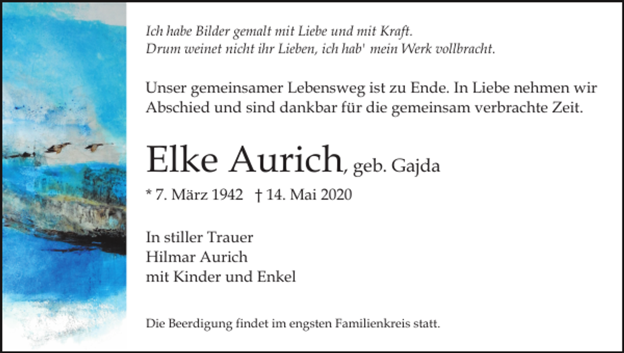 <p>Ich habe Bilder gemalt mit Liebe und mit Kraft.<br />Drum weinet nicht ihr Lieben, ich hab' mein Werk vollbracht.</p><p>Unser gemeinsamer Lebensweg ist zu Ende. In Liebe nehmen wir<br />Abschied und sind dankbar für die gemeinsam verbrachte Zeit.</p><p>Elke Aurich, geb. Gajda<br />* 7. März 1942 † 14. Mai 2020<br />In stiller Trauer<br />Hilmar Aurich<br />mit Kinder und Enkel<br />Die Beerdigung findet im engsten Familienkreis statt.</p>