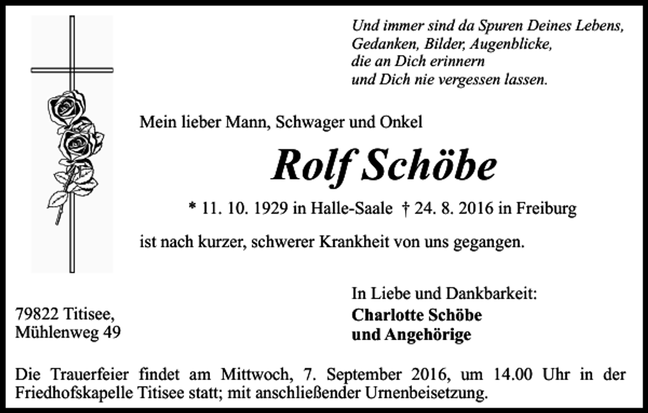 <p>Und immer sind da Spuren Deines Lebens,<br />Gedanken, Bilder, Augenblicke,<br />die an Dich erinnern<br />und Dich nie vergessen lassen.</p><p>Mein lieber Mann, Schwager und Onkel</p><p>Rolf Schöbe<br />* 11. 10. 1929 in Halle-Saale † 24. 8. 2016 in Freiburg<br />ist nach kurzer, schwerer Krankheit von uns gegangen.</p><p>79822 Titisee,<br />Mühlenweg 49</p><p>In Liebe und Dankbarkeit:<br />Charlotte Schöbe<br />und Angehörige</p><p>Die Trauerfeier findet am Mittwoch, 7. September 2016, um 14.00 Uhr in der<br />Friedhofskapelle Titisee statt; mit anschließender Urnenbeisetzung.</p>