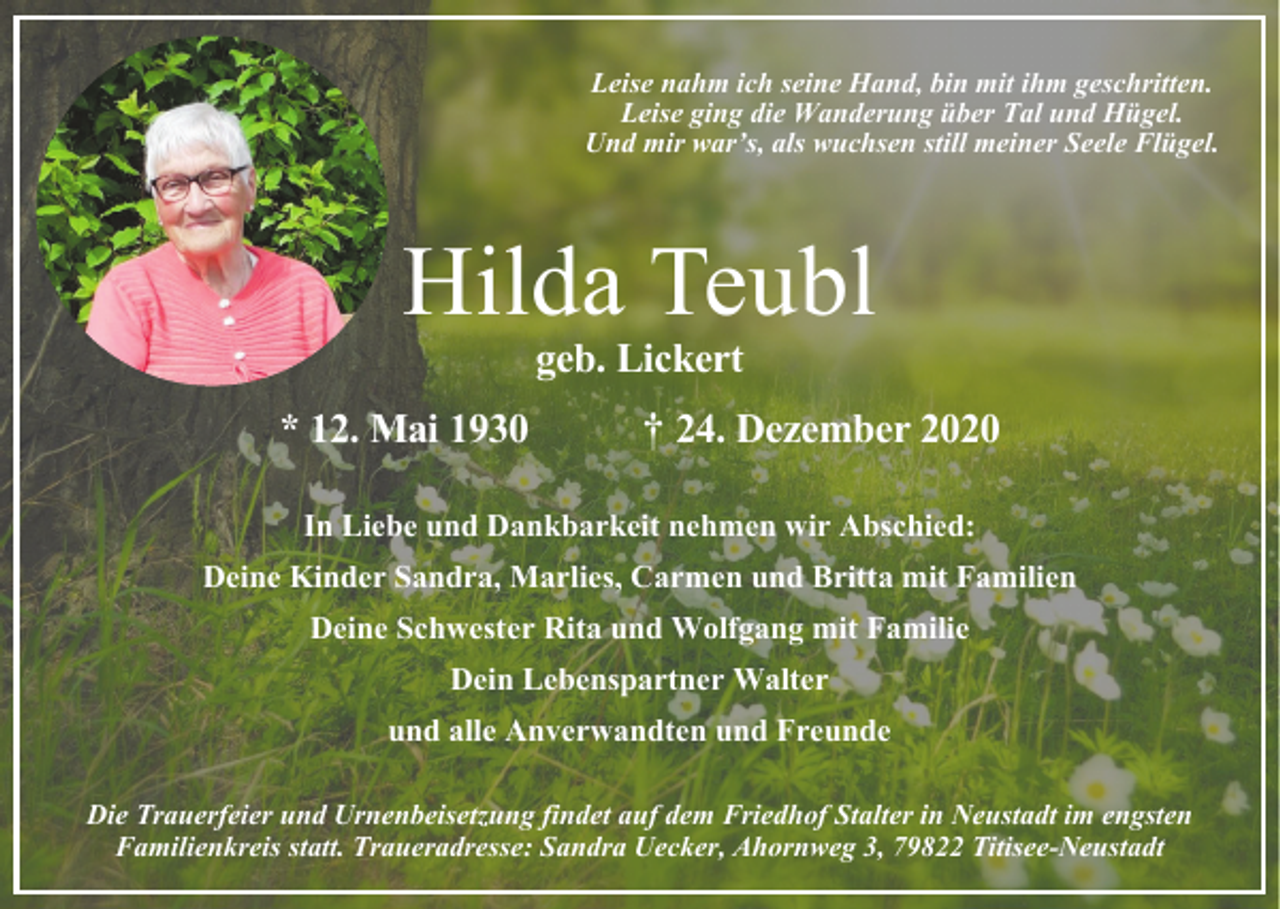 <p>Leise nahm ich seine Hand, bin mit ihm geschritten.<br />Leise ging die Wanderung über Tal und Hügel.<br />Und mir war’s, als wuchsen still meiner Seele Flügel.</p><p>Hilda Teubl<br />geb. Lickert</p><p>* 12. Mai 1930</p><p>† 24. Dezember 2020</p><p>In Liebe und Dankbarkeit nehmen wir Abschied:<br />Deine Kinder Sandra, Marlies, Carmen und Britta mit Familien<br />Deine Schwester Rita und Wolfgang mit Familie<br />Dein Lebenspartner Walter<br />und alle Anverwandten und Freunde<br />Die Trauerfeier und Urnenbeisetzung findet auf dem Friedhof Stalter in Neustadt im engsten<br />Familienkreis statt. Traueradresse: Sandra Uecker, Ahornweg 3, 79822 Titisee-Neustadt</p>