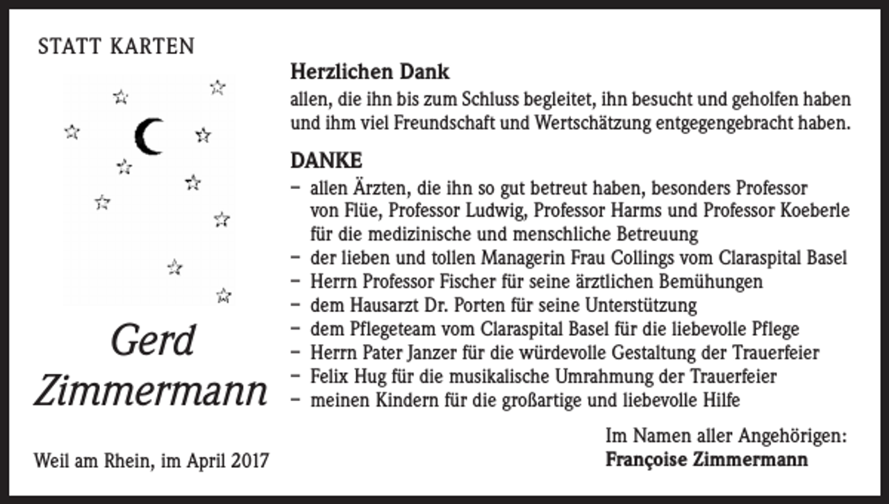 <p>STATT KARTEN</p><p>Herzlichen Dank<br />allen, die ihn bis zum Schluss begleitet, ihn besucht und geholfen haben<br />und ihm viel Freundschaft und Wertschätzung entgegengebracht haben.</p><p>DANKE</p><p>Gerd<br />Zimmermann</p><p>– allen Ärzten, die ihn so gut betreut haben, besonders Professor<br />von Flüe, Professor Ludwig, Professor Harms und Professor Koeberle<br />für die medizinische und menschliche Betreuung<br />– der lieben und tollen Managerin Frau Collings vom Claraspital Basel<br />– Herrn Professor Fischer für seine ärztlichen Bemühungen<br />– dem Hausarzt Dr. Porten für seine Unterstützung<br />– dem Pflegeteam vom Claraspital Basel für die liebevolle Pflege<br />– Herrn Pater Janzer für die würdevolle Gestaltung der Trauerfeier<br />– Felix Hug für die musikalische Umrahmung der Trauerfeier<br />– meinen Kindern für die großartige und liebevolle Hilfe</p><p>Weil am Rhein, im April 2017</p><p>Im Namen aller Angehörigen:<br />Françoise Zimmermann</p>