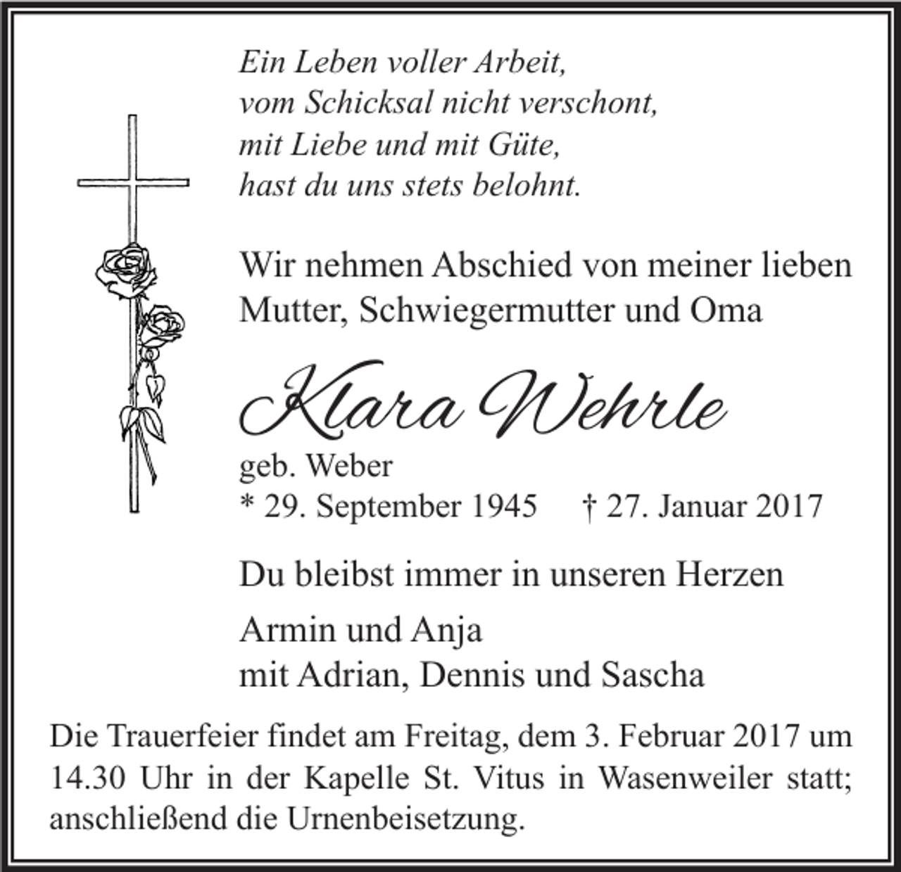 <p>Ein Leben voller Arbeit,<br />vom Schicksal nicht verschont,<br />mit Liebe und mit Güte,<br />hast du uns stets belohnt.</p><p>Wir nehmen Abschied von meiner lieben<br />Mutter, Schwiegermutter und Oma</p><p>Klara Wehrle<br />geb. Weber<br />* 29. September 1945</p><p>† 27. Januar 2017</p><p>Du bleibst immer in unseren Herzen<br />Armin und Anja<br />mit Adrian, Dennis und Sascha<br />Die Trauerfeier findet am Freitag, dem 3. Februar 2017 um<br />14.30 Uhr in der Kapelle St. Vitus in Wasenweiler statt;<br />anschließend die Urnenbeisetzung.</p>