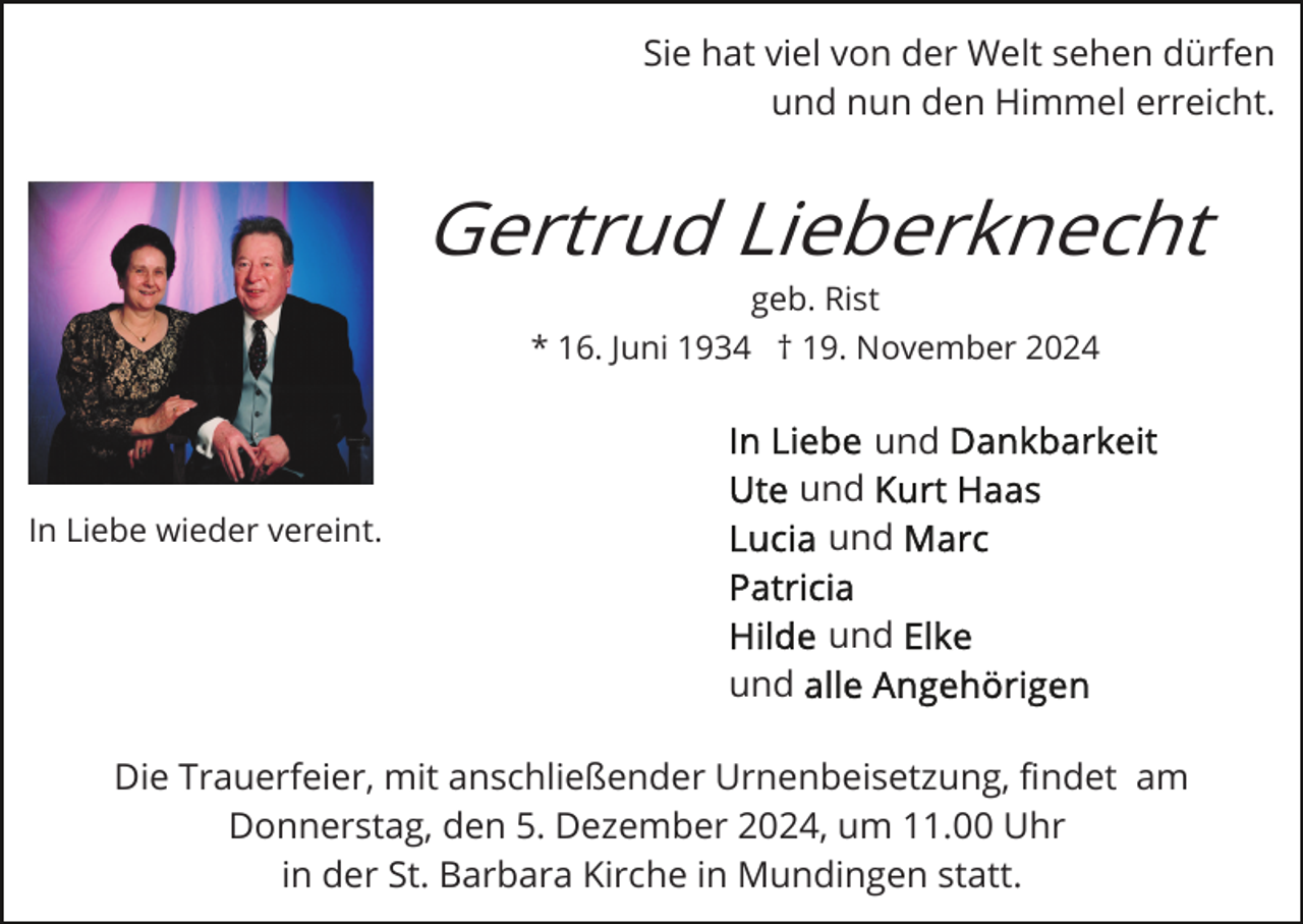 <p>Sie hat viel von der Welt sehen dürfen<br />und nun den Himmel erreicht.</p><p>Gertrud Lieberknecht<br />geb. Rist<br />* 16. Juni 1934 † 19. November 2024</p><p>und<br />und<br />und</p><p>In Liebe wieder vereint.</p><p>und<br />und<br />Die Trauerfeier, mit anschließender Urnenbeisetzung, ﬁndet am<br />Donnerstag, den 5. Dezember 2024, um 11.00 Uhr<br />in der St. Barbara Kirche in Mundingen statt.</p>