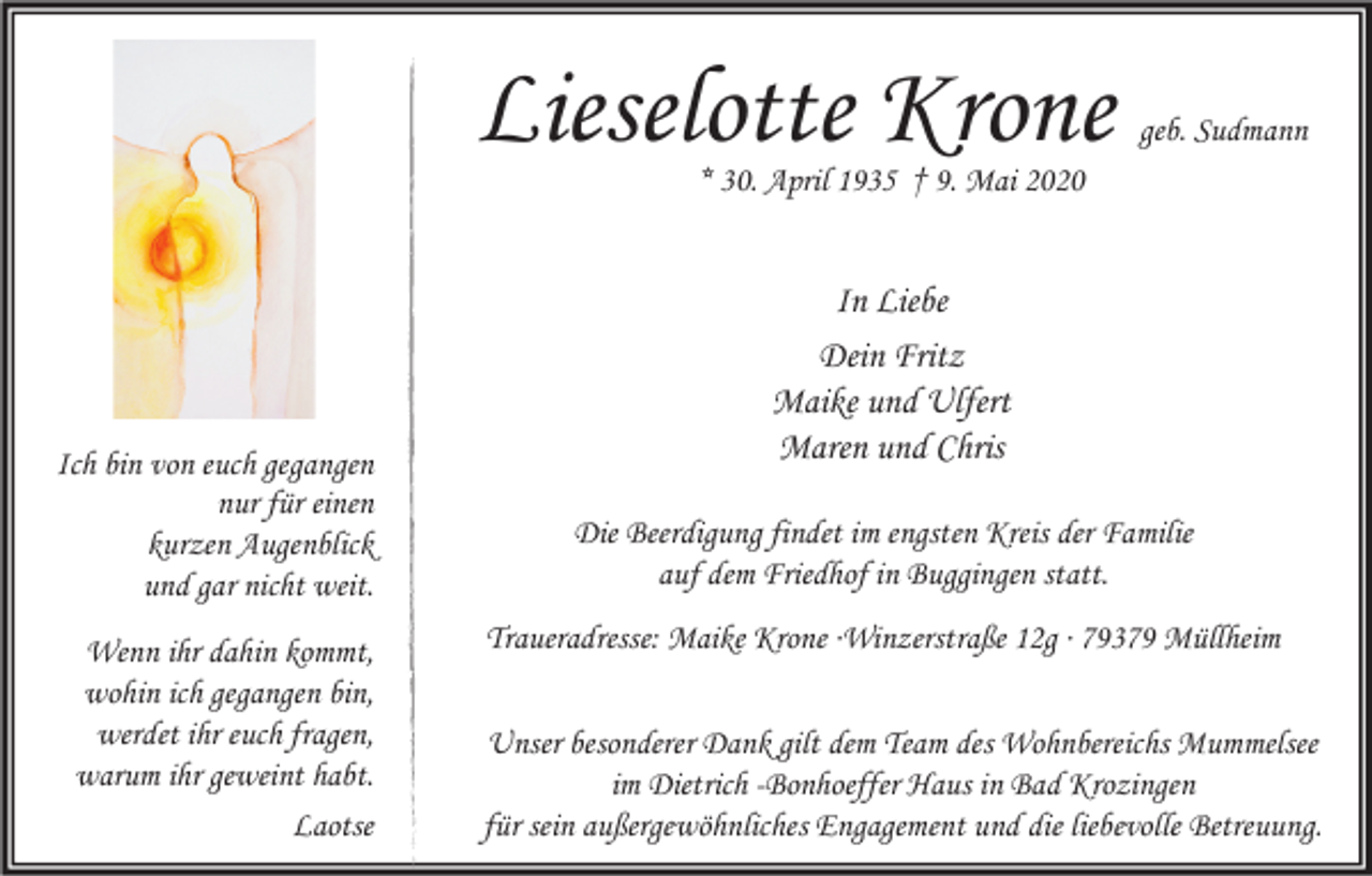 <p>Lieselotte Krone</p><p>geb. Sudmann</p><p>* 30. April 1935 † 9. Mai 2020</p><p>Ich bin von euch gegangen<br />nur für einen<br />kurzen Augenblick<br />und gar nicht weit.<br />Wenn ihr dahin kommt,<br />wohin ich gegangen bin,<br />werdet ihr euch fragen,<br />warum ihr geweint habt.<br />Laotse</p><p>In Liebe<br />Dein Fritz<br />Maike und Ulfert<br />Maren und Chris<br />Die Beerdigung findet im engsten Kreis der Familie<br />auf dem Friedhof in Buggingen statt.<br />Traueradresse: Maike Krone ∙Winzerstraße 12g ∙ 79379 Müllheim<br />Unser besonderer Dank gilt dem Team des Wohnbereichs Mummelsee<br />im Dietrich -Bonhoeffer Haus in Bad Krozingen<br />für sein außergewöhnliches Engagement und die liebevolle Betreuung.</p>