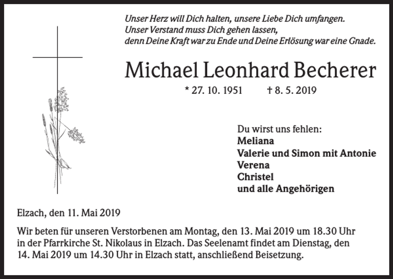 <p>Unser Herz will Dich halten, unsere Liebe Dich umfangen.<br />Unser Verstand muss Dich gehen lassen,<br />denn Deine Kraft war zu Ende und Deine Erlösung war eine Gnade.</p><p>Michael Leonhard Becherer<br />* 27. 10. 1951</p><p>† 8. 5. 2019</p><p>Du wirst uns fehlen:<br />Meliana<br />Valerie und Simon mit Antonie<br />Verena<br />Christel<br />und alle Angehörigen<br />Elzach, den 11. Mai 2019<br />Wir beten für unseren Verstorbenen am Montag, den 13. Mai 2019 um 18.30 Uhr<br />in der Pfarrkirche St. Nikolaus in Elzach. Das Seelenamt findet am Dienstag, den<br />14. Mai 2019 um 14.30 Uhr in Elzach statt, anschließend Beisetzung.</p>