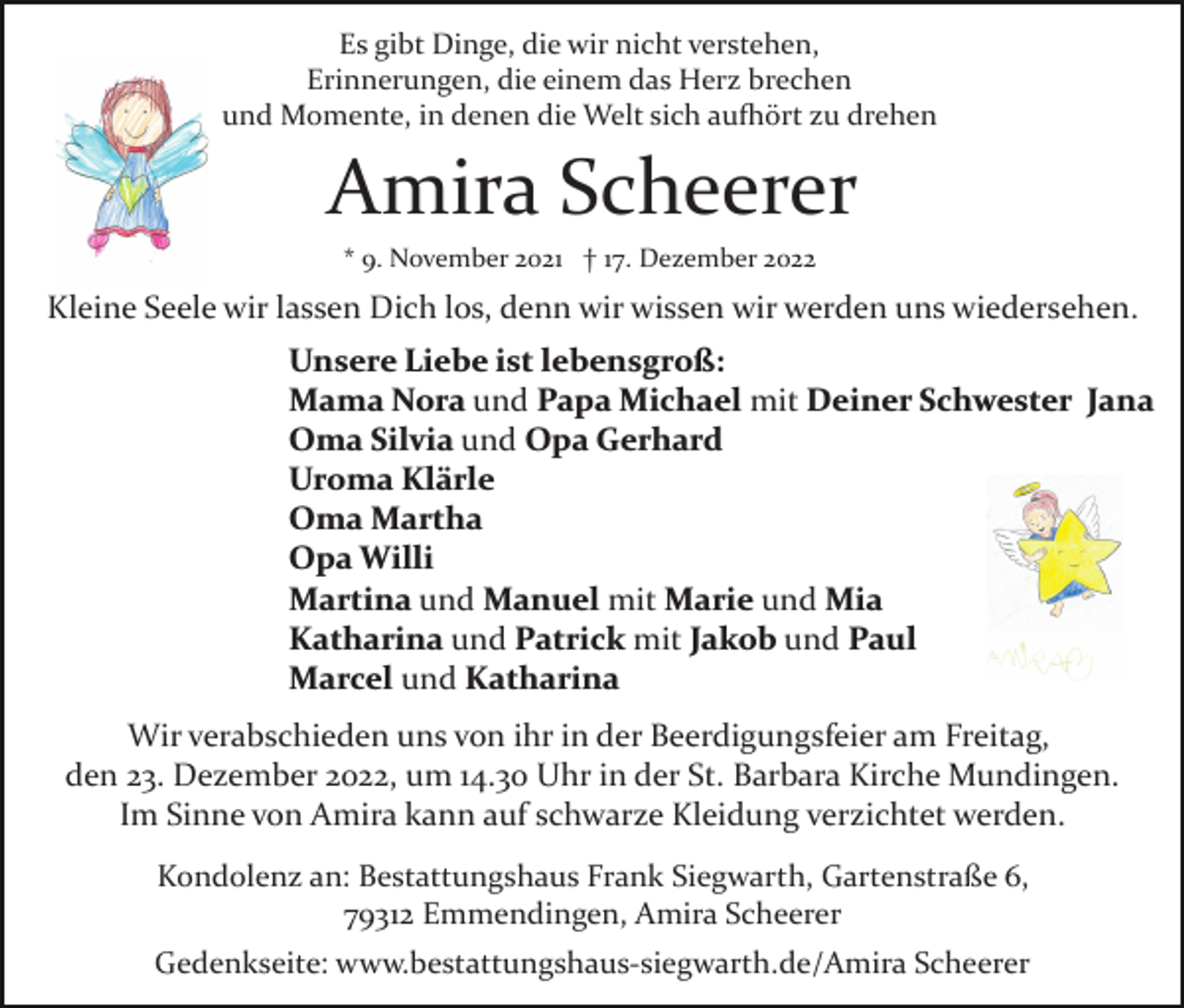 <p>Es gibt Dinge, die wir nicht verstehen,<br />Erinnerungen, die einem das Herz brechen<br />und Momente, in denen die Welt sich aufhört zu drehen</p><p>Amira Scheerer<br />* 9. November 2021 † 17. Dezember 2022</p><p>Kleine Seele wir lassen Dich los, denn wir wissen wir werden uns wiedersehen.<br />Unsere Liebe ist lebensgroß:<br />Mama Nora und Papa Michael mit Deiner Schwester Jana<br />Oma Silvia und Opa Gerhard<br />Uroma Klärle<br />Oma Martha<br />Opa Willi<br />Martina und Manuel mit Marie und Mia<br />Katharina und Patrick mit Jakob und Paul<br />Marcel und Katharina<br />Wir verabschieden uns von ihr in der Beerdigungsfeier am Freitag,<br />den 23. Dezember 2022, um 14.30 Uhr in der St. Barbara Kirche Mundingen.<br />Im Sinne von Amira kann auf schwarze Kleidung verzichtet werden.<br />Kondolenz an: Bestattungshaus Frank Siegwarth, Gartenstraße 6,<br />79312 Emmendingen, Amira Scheerer<br />Gedenkseite: www.bestattungshaus­siegwarth.de/Amira Scheerer</p>