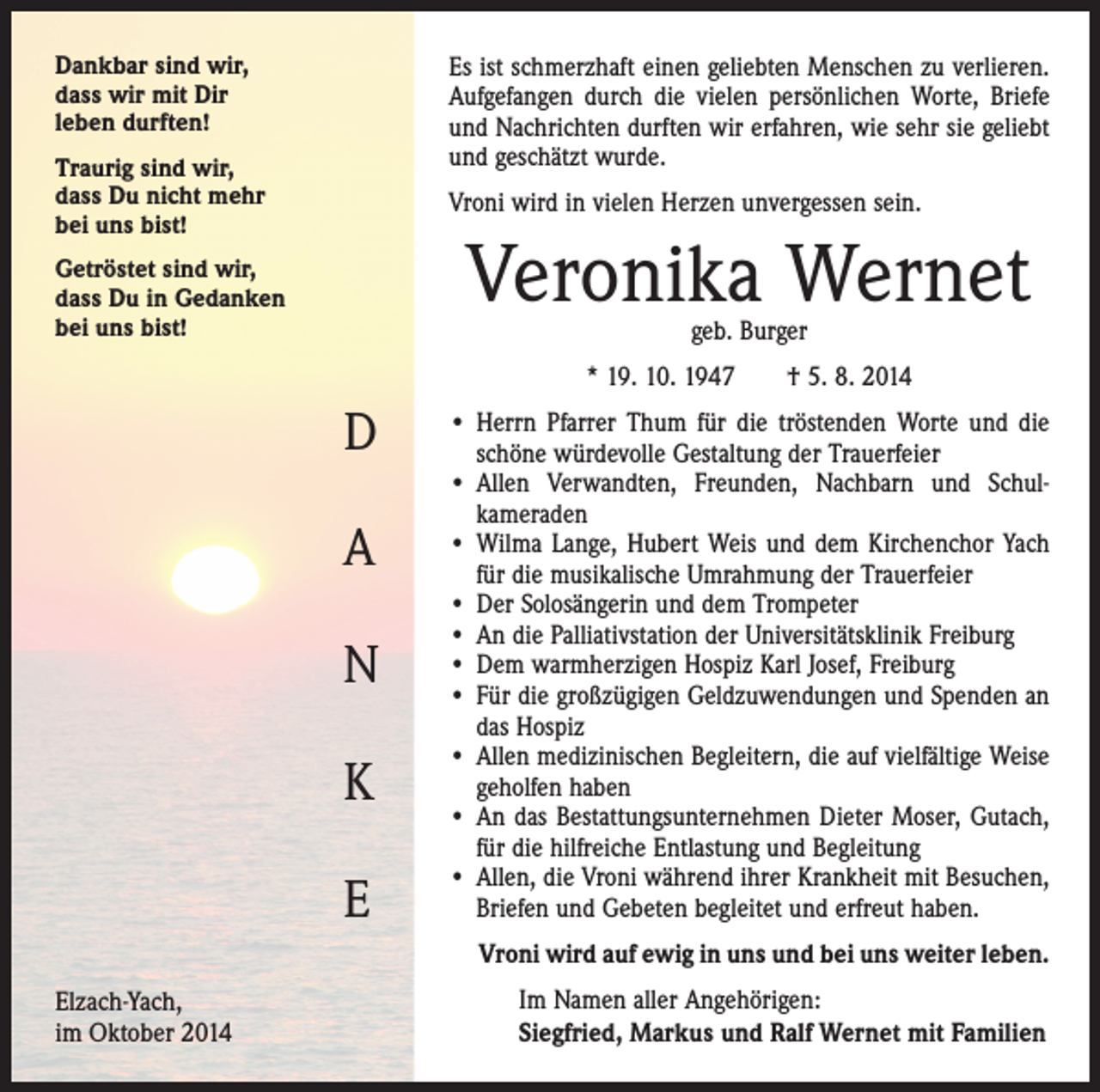 <p>Dankbar sind wir,<br />dass wir mit Dir<br />leben durften!</p><p>Es ist schmerzhaft einen geliebten Menschen zu verlieren.<br />Aufgefangen durch die vielen persönlichen Worte, Briefe<br />und Nachrichten durften wir erfahren, wie sehr sie geliebt<br />und geschätzt wurde.</p><p>Traurig sind wir,<br />dass Du nicht mehr<br />bei uns bist!</p><p>Vroni wird in vielen Herzen unvergessen sein.</p><p>Veronika Wernet</p><p>Getröstet sind wir,<br />dass Du in Gedanken<br />bei uns bist!</p><p>geb. Burger</p><p>* 19. 10. 1947 † 5. 8. 2014</p><p>D<br />A<br />N<br />K<br />E</p><p>• Herrn Pfarrer Thum für die tröstenden Worte und die<br />schöne würdevolle Gestaltung der Trauerfeier<br />• Allen Verwandten, Freunden, Nachbarn und Schul­<br />kameraden<br />• Wilma Lange, Hubert Weis und dem Kirchenchor Yach<br />für die musikalische Umrahmung der Trauerfeier<br />• Der Solosängerin und dem Trompeter<br />• An die Palliativstation der Universitätsklinik Freiburg<br />• Dem warmherzigen Hospiz Karl Josef, Freiburg<br />• Für die großzügigen Geldzuwendungen und Spenden an<br />das Hospiz<br />• Allen medizinischen Begleitern, die auf vielfältige Weise<br />geholfen haben<br />• An das Bestattungsunternehmen Dieter Moser, Gutach,<br />für die hilfreiche Entlastung und Begleitung<br />• Allen, die Vroni während ihrer Krankheit mit Besuchen,<br />Briefen und Gebeten begleitet und erfreut haben.<br />• Vroni wird auf ewig in uns und bei uns weiter leben.</p><p>Elzach-Yach,<br />im Oktober 2014</p><p>Im Namen aller Angehörigen:<br />Siegfried, Markus und Ralf Wernet mit Familien</p>