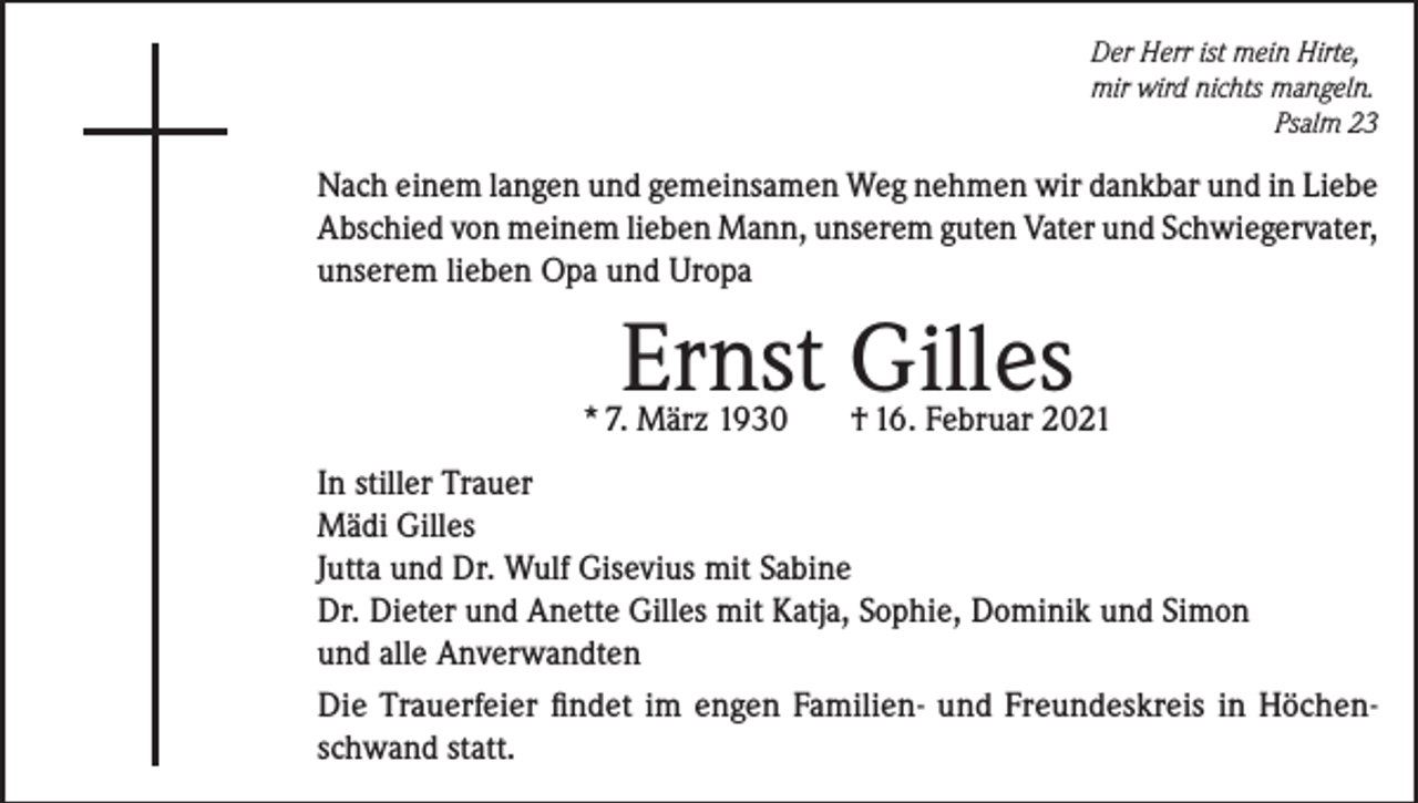 <p>Der Herr ist mein Hirte,<br />mir wird nichts mangeln.</p><p>Psalm 23</p><p>Nach einem langen und gemeinsamen Weg nehmen wir dankbar und in Liebe<br />Abschied von meinem lieben Mann, unserem guten Vater und Schwiegervater,<br />unserem lieben Opa und Uropa</p><p>Ernst Gilles</p><p>* 7. März 1930</p><p>† 16. Februar 2021</p><p>In stiller Trauer<br />Mädi Gilles<br />Jutta und Dr. Wulf Gisevius mit Sabine<br />Dr. Dieter und Anette Gilles mit Katja, Sophie, Dominik und Simon<br />und alle Anverwandten<br />Die Trauerfeier findet im engen Familien- und Freundeskreis in Höchenschwand statt.</p>