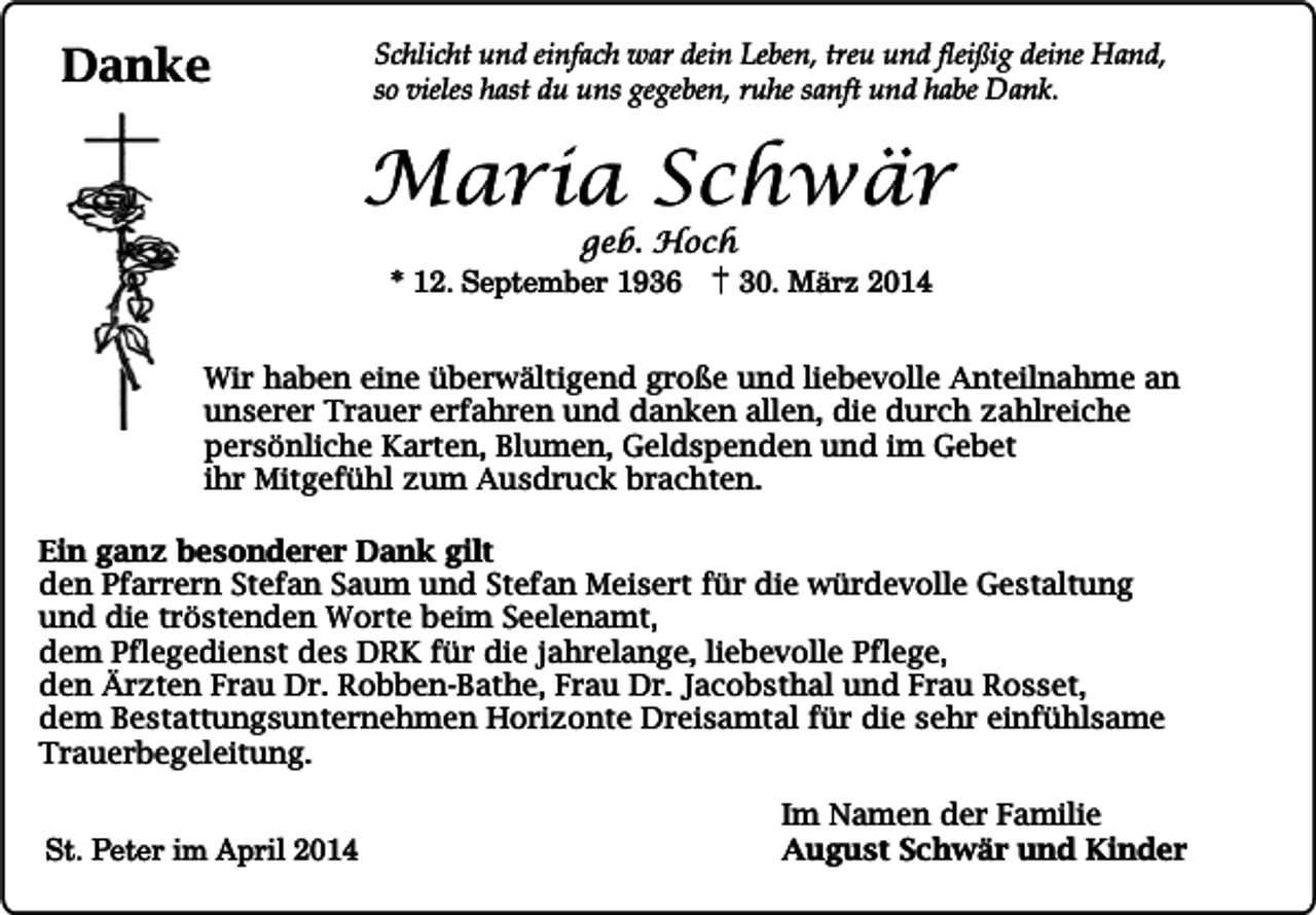 <p>Danke</p><p>Schlicht und einfach war dein Leben, treu und fleißig deine Hand,<br />so vieles hast du uns gegeben, ruhe sanft und habe Dank.</p><p>Maria Schwär<br />geb. Hoch<br />* 12. September 1936<br />30. März 2014</p><p>Wir haben eine überwältigend große und liebevolle Anteilnahme an<br />unserer Trauer erfahren und danken allen, die durch zahlreiche<br />persönliche Karten, Blumen, Geldspenden und im Gebet<br />ihr Mitgefühl zum Ausdruck brachten.<br />Ein ganz besonderer Dank gilt<br />den Pfarrern Stefan Saum und Stefan Meisert für die würdevolle Gestaltung<br />und die tröstenden Worte beim Seelenamt,<br />dem Pflegedienst des DRK für die jahrelange, liebevolle Pflege,<br />den Ärzten Frau Dr. Robben-Bathe, Frau Dr. Jacobsthal und Frau Rosset,<br />dem Bestattungsunternehmen Horizonte Dreisamtal für die sehr einfühlsame<br />Trauerbegeleitung.<br />St. Peter im April 2014</p><p>Im Namen der Familie<br />August Schwär und Kinder</p>