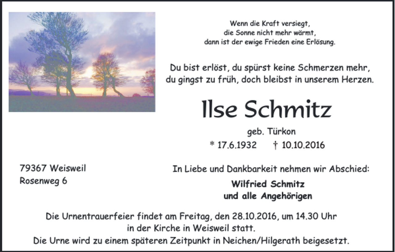 <p>Wenn die Kraft versiegt,<br />die Sonne nicht mehr wärmt,<br />dann ist der ewige Frieden eine Erlösung.</p><p>Du bist erlöst, du spürst keine Schmerzen mehr,<br />du gingst zu früh, doch bleibst in unserem Herzen.</p><p>Ilse Schmitz<br />geb. Türkon</p><p>Kurt<br />Haag<br />79367 Weisweil<br />Rosenweg 6</p><p>* 17.6.1932</p><p>†</p><p>10.10.2016</p><p>In Liebe und Dankbarkeit nehmen wir Abschied:<br />Wilfried Schmitz<br />und alle Angehörigen</p><p>Die Urnentrauerfeier findet am Freitag, den 28.10.2016, um 14.30 Uhr<br />in der Kirche in Weisweil statt.<br />Die Urne wird zu einem späteren Zeitpunkt in Neichen/Hilgerath beigesetzt.</p>