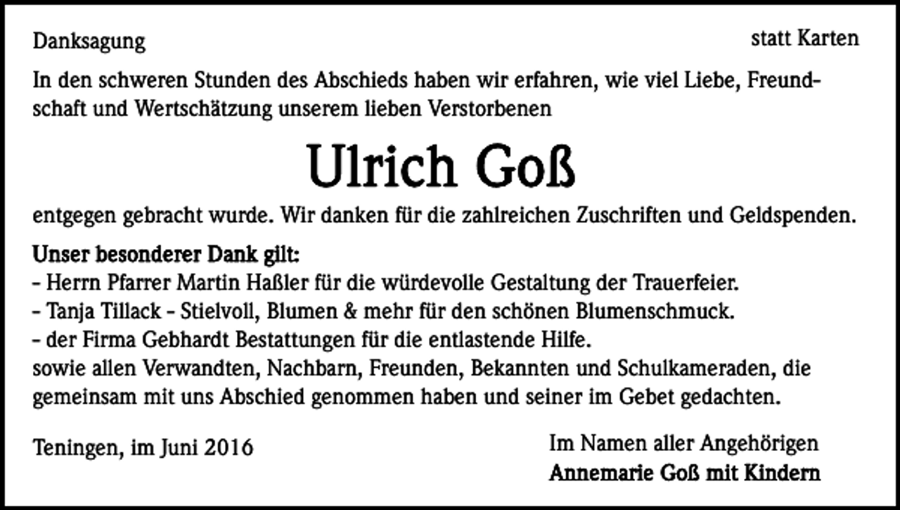 <p>Danksagung</p><p>statt Karten</p><p>In den schweren Stunden des Abschieds haben wir erfahren, wie viel Liebe, Freundschaft und Wertschätzung unserem lieben Verstorbenen</p><p>entgegen gebracht wurde. Wir danken für die zahlreichen Zuschriften und Geldspenden.<br />- Herrn Pfarrer Martin Haßler für die würdevolle Gestaltung der Trauerfeier.<br />- Tanja Tillack - Stielvoll, Blumen &amp; mehr für den schönen Blumenschmuck.<br />- der Firma Gebhardt Bestattungen für die entlastende Hilfe.<br />sowie allen Verwandten, Nachbarn, Freunden, Bekannten und Schulkameraden, die<br />gemeinsam mit uns Abschied genommen haben und seiner im Gebet gedachten.<br />Teningen, im Juni 2016</p><p>Im Namen aller Angehörigen</p>