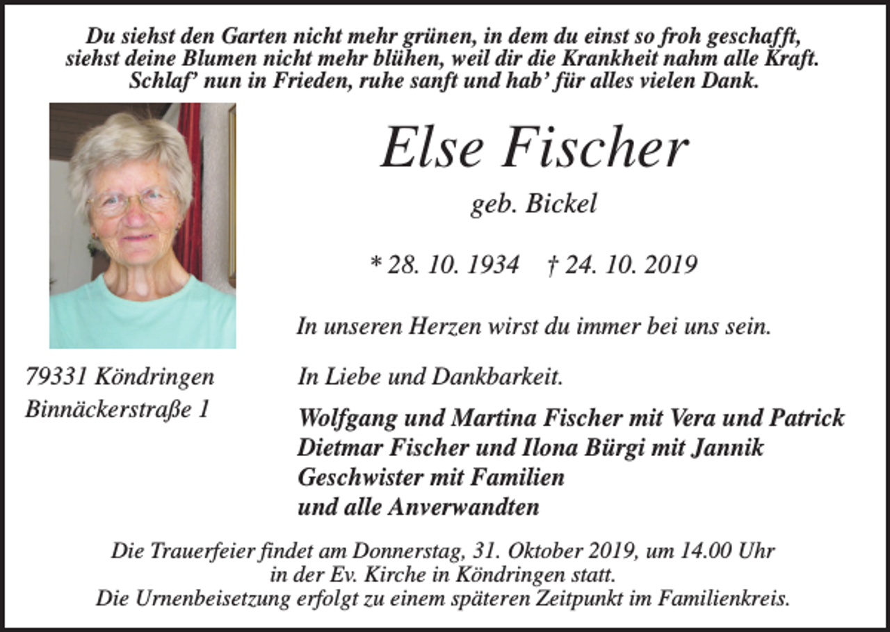 <p>Du siehst den Garten nicht mehr grünen, in dem du einst so froh geschafft,<br />siehst deine Blumen nicht mehr blühen, weil dir die Krankheit nahm alle Kraft.<br />Schlaf’ nun in Frieden, ruhe sanft und hab’ für alles vielen Dank.</p><p>Else Fischer<br />geb. Bickel<br />* 28. 10. 1934 † 24. 10. 2019<br />In unseren Herzen wirst du immer bei uns sein.<br />79331 Köndringen<br />Binnäckerstraße 1</p><p>In Liebe und Dankbarkeit.<br />Wolfgang und Martina Fischer mit Vera und Patrick<br />Dietmar Fischer und Ilona Bürgi mit Jannik<br />Geschwister mit Familien<br />und alle Anverwandten</p><p>Die Trauerfeier findet am Donnerstag, 31. Oktober 2019, um 14.00 Uhr<br />in der Ev. Kirche in Köndringen statt.<br />Die Urnenbeisetzung erfolgt zu einem späteren Zeitpunkt im Familienkreis.</p>