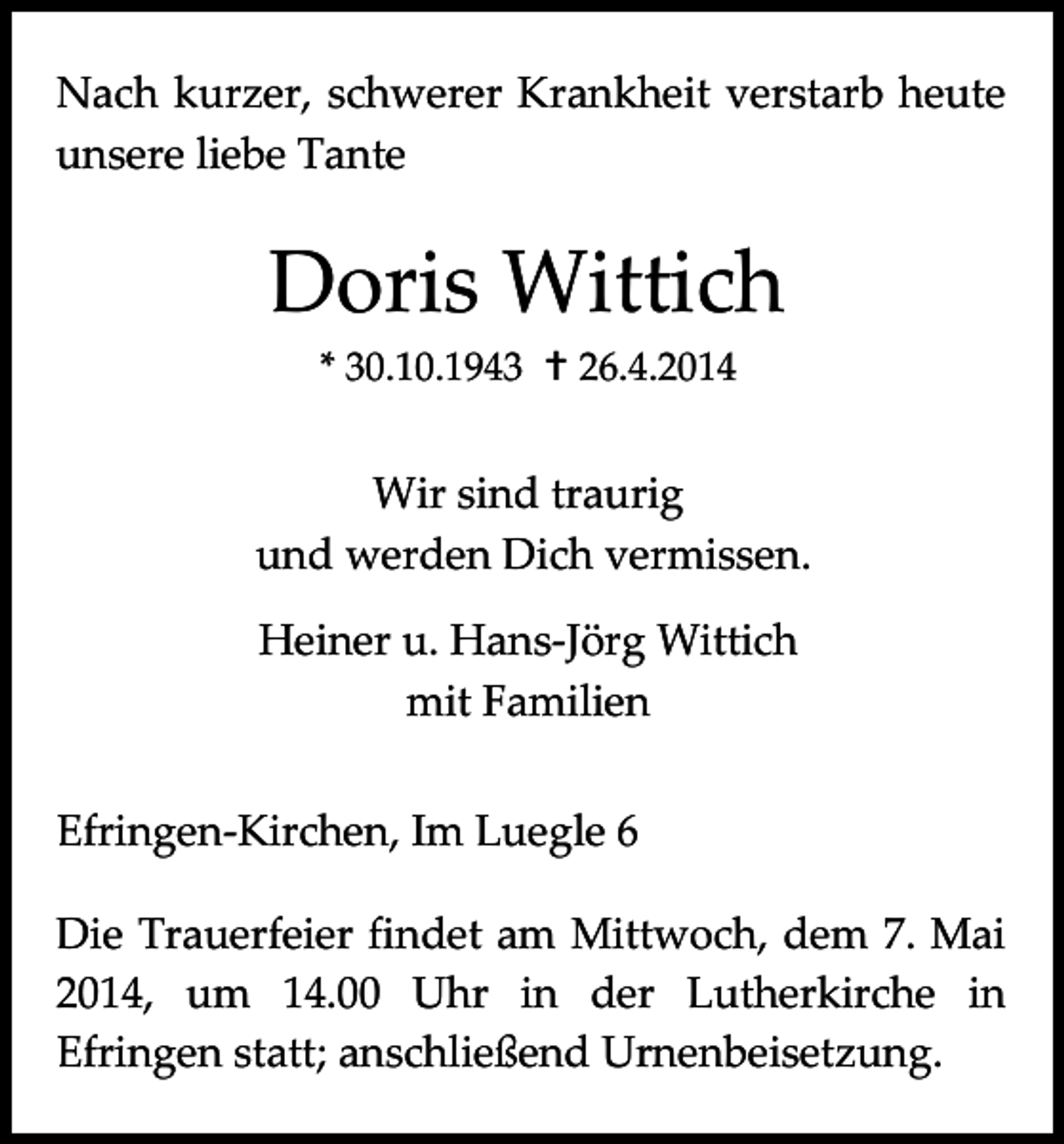 <p>Nach kurzer, schwerer Krankheit verstarb heute<br />unsere liebe Tante</p><p>Doris Wittich<br />* 30.10.1943  26.4.2014</p><p>Wir sind traurig<br />und werden Dich vermissen.<br />Heiner u. Hans-Jörg Wittich<br />mit Familien<br />Efringen-Kirchen, Im Luegle 6<br />Die Trauerfeier findet am Mittwoch, dem 7. Mai<br />2014, um 14.00 Uhr in der Lutherkirche in<br />Efringen statt; anschließend Urnenbeisetzung.</p>