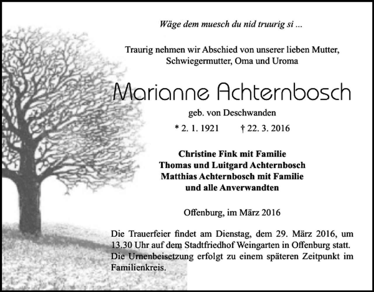 <p>Wäge dem muesch du nid truurig si ...<br />Traurig nehmen wir Abschied von unserer lieben Mutter,<br />Schwiegermutter, Oma und Uroma</p><p>geb. von Deschwanden<br />* 2. 1. 1921</p><p>† 22. 3. 2016</p><p>Christine Fink mit Familie<br />Thomas und Luitgard Achternbosch<br />Matthias Achternbosch mit Familie<br />und alle Anverwandten<br />Offenburg, im März 2016<br />Die Trauerfeier findet am Dienstag, dem 29. März 2016, um<br />13.30 Uhr auf dem Stadtfriedhof Weingarten in Offenburg statt.<br />Die Urnenbeisetzung erfolgt zu einem späteren Zeitpunkt im<br />Familienkreis.</p>