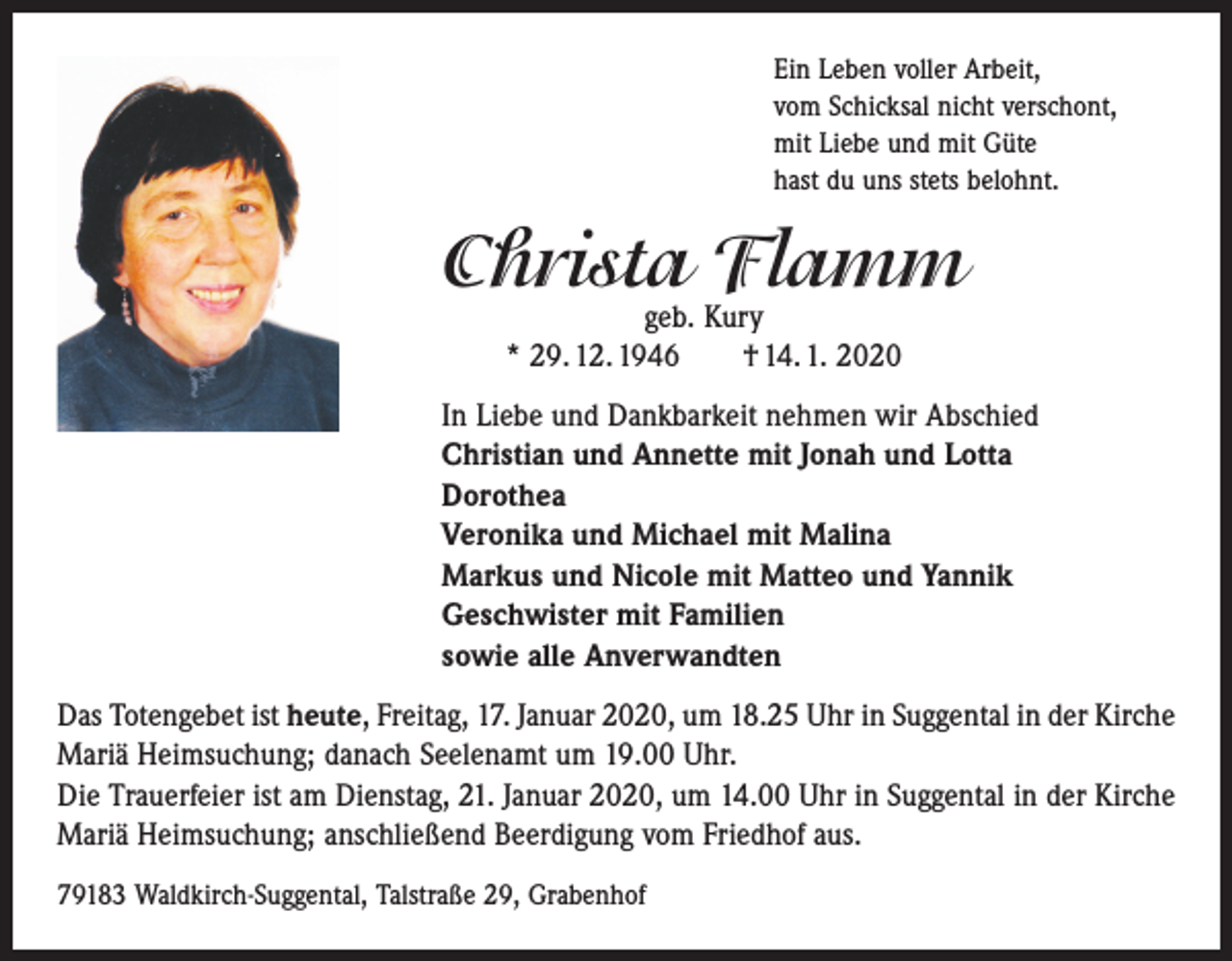 <p>Ein Leben voller Arbeit,<br />vom Schicksal nicht verschont,<br />mit Liebe und mit Güte<br />hast du uns stets belohnt.</p><p>Christa Flamm<br />geb. Kury<br />* 29. 12. 1946 † 14. 1. 2020</p><p>In Liebe und Dankbarkeit nehmen wir Abschied<br />Christian und Annette mit Jonah und Lotta<br />Dorothea<br />Veronika und Michael mit Malina<br />Markus und Nicole mit Matteo und Yannik<br />Geschwister mit Familien<br />sowie alle Anverwandten<br />Das Totengebet ist heute, Freitag, 17. Januar 2020, um 18.25 Uhr in Suggental in der Kirche<br />Mariä Heimsuchung; danach Seelenamt um 19.00 Uhr.<br />Die Trauerfeier ist am Dienstag, 21. Januar 2020, um 14.00 Uhr in Suggental in der Kirche<br />Mariä Heimsuchung; ­anschließend Beerdigung vom Friedhof aus.<br />79183 Waldkirch-Suggental, Talstraße 29, Grabenhof</p>