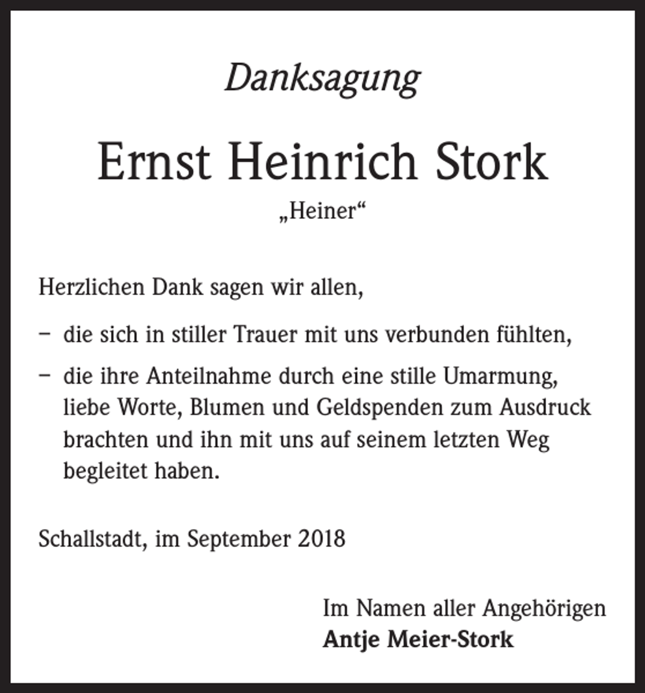 <p>Danksagung</p><p>Ernst Heinrich Stork<br />„Heiner“<br />Herzlichen Dank sagen wir allen,<br />– die sich in stiller Trauer mit uns verbunden fühlten,<br />– die ihre Anteilnahme durch eine stille Umarmung,<br />­liebe Worte, Blumen und Geldspenden zum Ausdruck<br />brachten und ihn mit uns auf seinem letzten Weg<br />begleitet haben.<br />Schallstadt, im September 2018<br />Im Namen aller Angehörigen<br />Antje Meier-Stork</p>