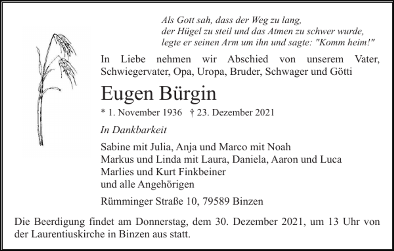 <p>Als Gott sah, dass der Weg zu lang,<br />der Hügel zu steil und das Atmen zu schwer wurde,<br />legte er seinen Arm um ihn und sagte: "Komm heim!"</p><p>In Liebe nehmen wir Abschied von unserem Vater,<br />Schwiegervater, Opa, Uropa, Bruder, Schwager und Götti</p><p>Eugen Bürgin<br />* 1. November 1936 † 23. Dezember 2021</p><p>In Dankbarkeit<br />Sabine mit Julia, Anja und Marco mit Noah<br />Markus und Linda mit Laura, Daniela, Aaron und Luca<br />Marlies und Kurt Finkbeiner<br />und alle Angehörigen<br />Rümminger Straße 10, 79589 Binzen<br />Die Beerdigung findet am Donnerstag, dem 30. Dezember 2021, um 13 Uhr von<br />der Laurentiuskirche in Binzen aus statt.</p>