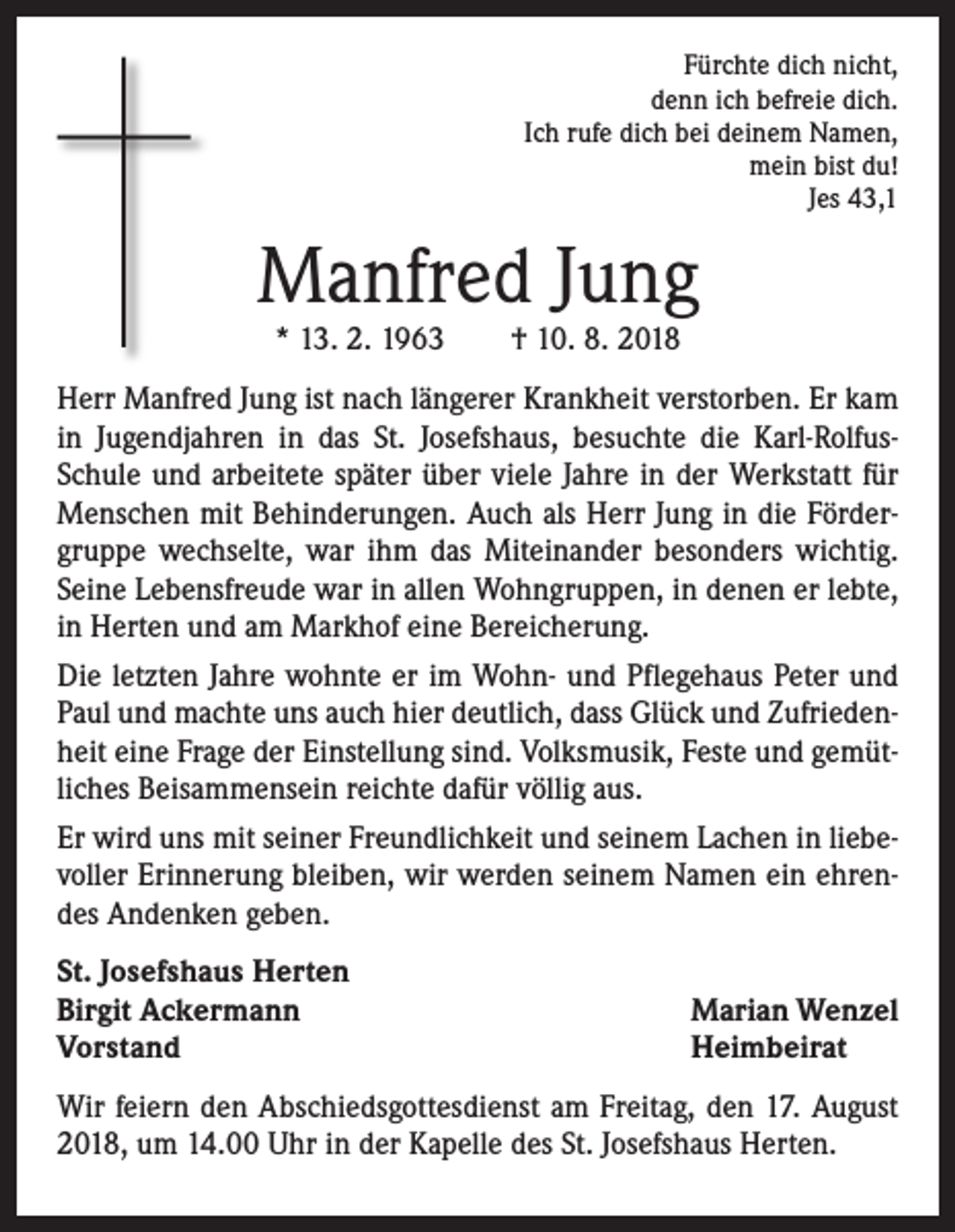 <p>Fürchte dich nicht,<br />denn ich befreie dich.<br />Ich rufe dich bei deinem Namen,<br />mein bist du!<br />Jes 43,1</p><p>Manfred Jung<br />* 13. 2. 1963 † 10. 8. 2018</p><p>Herr Manfred Jung ist nach längerer Krankheit verstorben. Er kam<br />in Jugendjahren in das St. Josefshaus, besuchte die Karl-RolfusSchule und arbeitete später über viele Jahre in der Werkstatt für<br />Menschen mit Behinderungen. Auch als Herr Jung in die Fördergruppe wechselte, war ihm das Miteinander besonders wichtig.<br />Seine Lebensfreude war in allen Wohngruppen, in denen er lebte,<br />in Herten und am Markhof eine Bereicherung.<br />Die letzten Jahre wohnte er im Wohn- und Pflegehaus Peter und<br />Paul und machte uns auch hier deutlich, dass Glück und Zufriedenheit eine Frage der Einstellung sind. Volksmusik, Feste und gemütliches Beisammensein reichte dafür völlig aus.<br />Er wird uns mit seiner Freundlichkeit und seinem Lachen in liebevoller Erinnerung bleiben, wir werden seinem Namen ein ehrendes Andenken geben.<br />St. Josefshaus Herten<br />Birgit Ackermann<br />Vorstand</p><p>Marian Wenzel<br />Heimbeirat</p><p>Wir feiern den Abschiedsgottesdienst am Freitag, den 17. August<br />2018, um 14.00 Uhr in der Kapelle des St. Josefshaus Herten.</p>