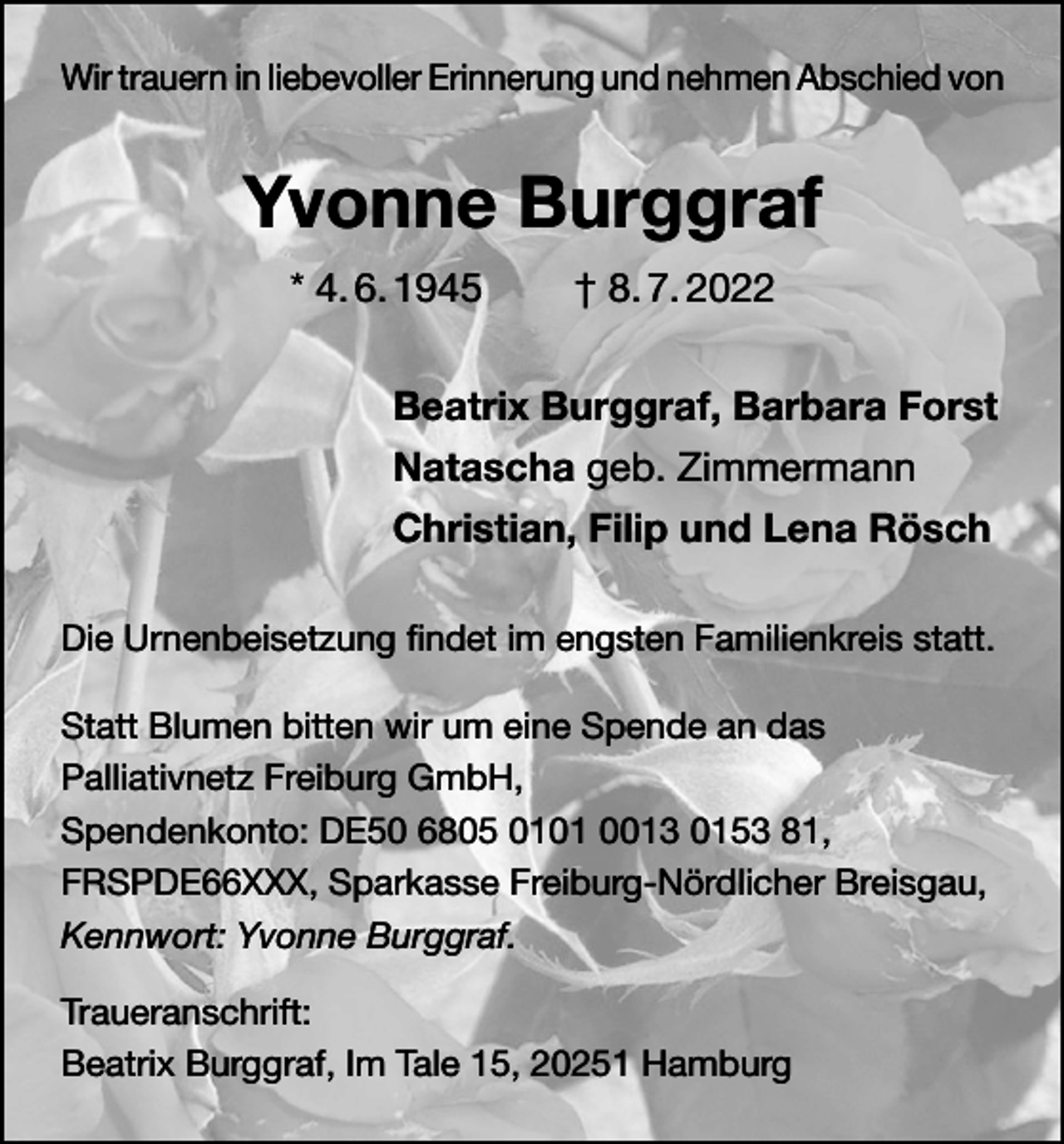 <p>Wir trauern in liebevoller Erinnerung und nehmen Abschied von</p><p>Yvonne Burggraf<br />* 4. 6. 1945</p><p>† 8. 7. 2022</p><p>Beatrix Burggraf, Barbara Forst<br />Natascha geb. Zimmermann<br />Christian, Filip und Lena Rösch<br />Die Urnenbeisetzung findet im engsten Familienkreis statt.<br />Statt Blumen bitten wir um eine Spende an das<br />Palliativnetz Freiburg GmbH,<br />Spendenkonto: DE50 6805 0101 0013 0153 81,<br />FRSPDE66XXX, Sparkasse Freiburg-Nördlicher Breisgau,<br />Kennwort: Yvonne Burggraf.<br />Traueranschrift:<br />Beatrix Burggraf, Im Tale 15, 20251 Hamburg</p>