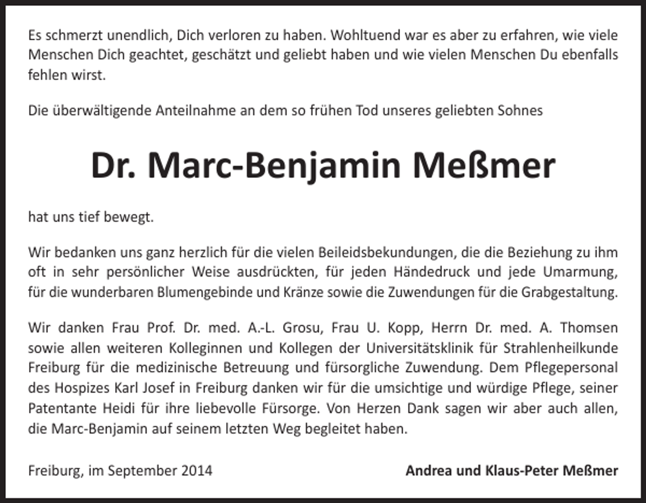 <p>Es schmerzt unendlich, Dich verloren zu haben. Wohltuend war es aber zu erfahren, wie viele<br />Menschen Dich geachtet, geschätzt und geliebt haben und wie vielen ­Menschen Du ebenfalls<br />fehlen wirst.<br />Die überwältigende Anteilnahme an dem so frühen Tod unseres geliebten Sohnes</p><p>Dr. Marc-Benjamin Meßmer<br />hat uns tief bewegt.<br />Wir bedanken uns ganz herzlich für die vielen Beileidsbekundungen, die die ­Beziehung zu ihm<br />oft in sehr persönlicher Weise ausdrückten, für jeden Händedruck und jede Umarmung,<br />für die wunderbaren Blumengebinde und Kränze sowie die ­Zuwendungen für die Grabgestaltung.<br />Wir danken Frau Prof. Dr. med. A.-L. Grosu, Frau U. Kopp, Herrn Dr. med. A. Thomsen<br />sowie allen weiteren Kolleginnen und Kollegen der Universitätsklinik für Strahlen­heilkunde<br />Freiburg für die medizinische Betreuung und fürsorgliche Zuwendung. Dem Pflegepersonal<br />des ­Hospizes Karl Josef in Freiburg danken wir für die umsichtige und würdige Pflege, seiner<br />Patentante Heidi für ihre liebevolle Fürsorge. Von Herzen Dank sagen wir aber auch allen,<br />die Marc-Benjamin auf seinem letzten Weg begleitet haben.<br />Freiburg, im September 2014</p><p>Andrea und Klaus-Peter Meßmer</p>