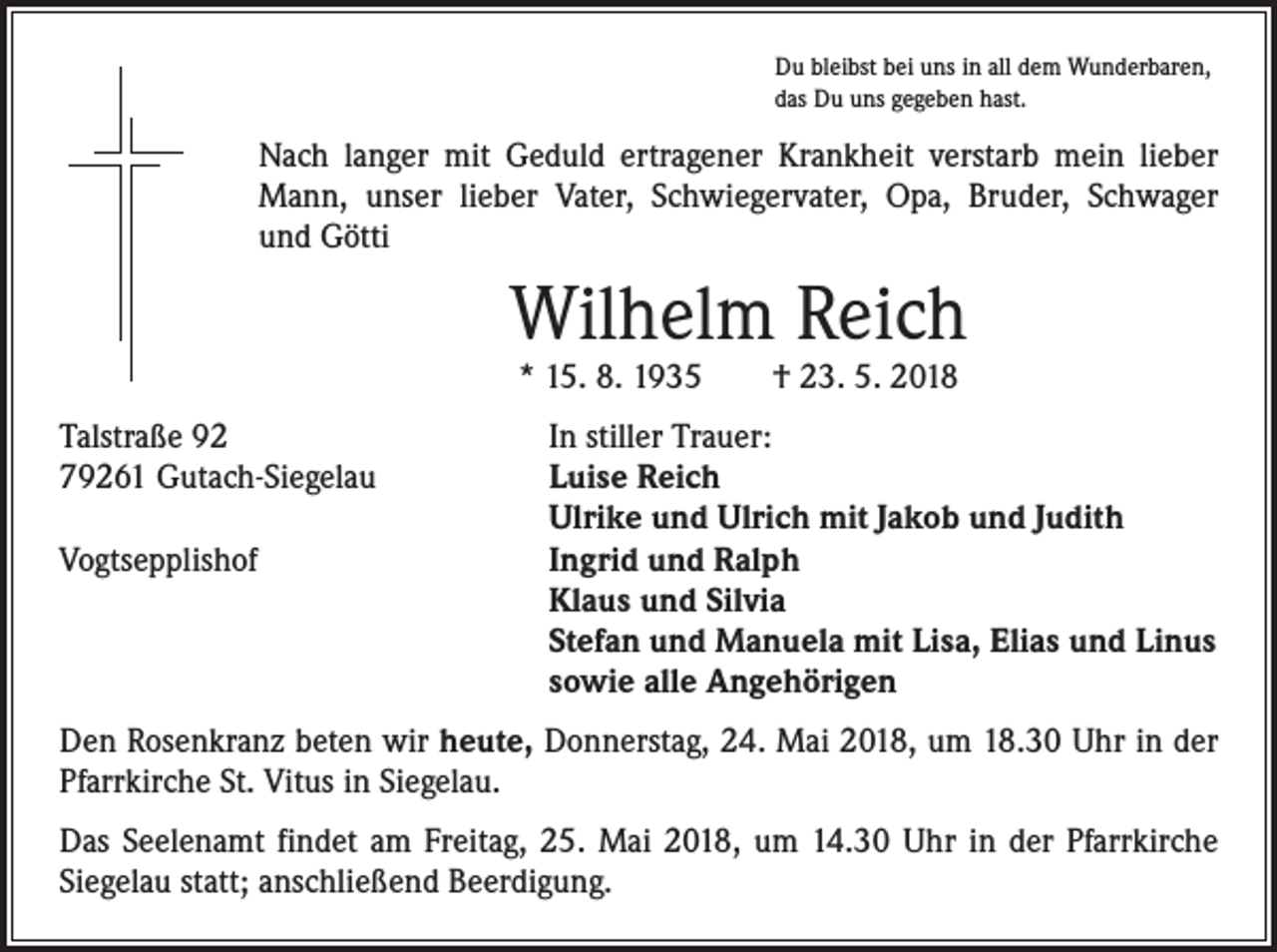 <p>Du bleibst bei uns in all dem Wunderbaren,<br />das Du uns gegeben hast.</p><p>Nach langer mit Geduld ertragener Krankheit verstarb mein lieber<br />Mann, unser lieber Vater, Schwiegervater, Opa, Bruder, Schwager<br />und Götti</p><p>Wilhelm Reich<br />* 15. 8. 1935 † 23. 5. 2018</p><p>Talstraße 92<br />79261 Gutach-Siegelau</p><p>Vogtsepplishof</p><p>In stiller Trauer:<br />Luise Reich<br />Ulrike und Ulrich mit Jakob und Judith<br />Ingrid und Ralph<br />Klaus und Silvia<br />Stefan und Manuela mit Lisa, Elias und Linus<br />sowie alle Angehörigen</p><p>Den Rosenkranz beten wir heute, Donnerstag, 24. Mai 2018, um 18.30 Uhr in der<br />Pfarrkirche St. Vitus in Siegelau.<br />Das Seelenamt findet am Freitag, 25. Mai 2018, um 14.30 Uhr in der Pfarrkirche<br />Siegelau statt; anschließend Beerdigung.</p>