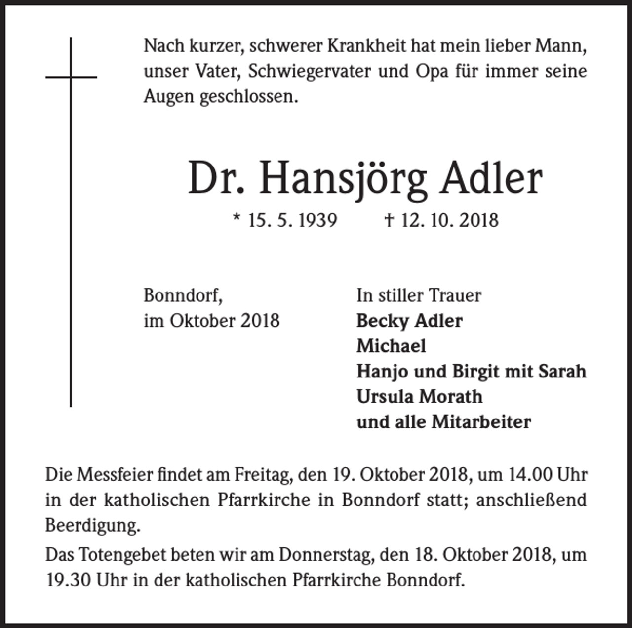 <p>Nach kurzer, schwerer Krankheit hat mein lieber Mann,<br />unser Vater, Schwiegervater und Opa für immer seine<br />Augen geschlossen.</p><p>Dr. Hansjörg Adler<br />* 15. 5. 1939<br />Bonndorf,<br />im Oktober 2018</p><p>† 12. 10. 2018<br />In stiller Trauer<br />Becky Adler<br />Michael<br />Hanjo und Birgit mit Sarah<br />Ursula Morath<br />und alle Mitarbeiter</p><p>Die Messfeier findet am Freitag, den 19. Oktober 2018, um 14.00 Uhr<br />in der katholischen Pfarrkirche in Bonndorf statt; anschließend<br />Beerdigung.<br />Das Totengebet beten wir am Donnerstag, den 18. Oktober 2018, um<br />19.30 Uhr in der katholischen Pfarrkirche Bonndorf.</p>