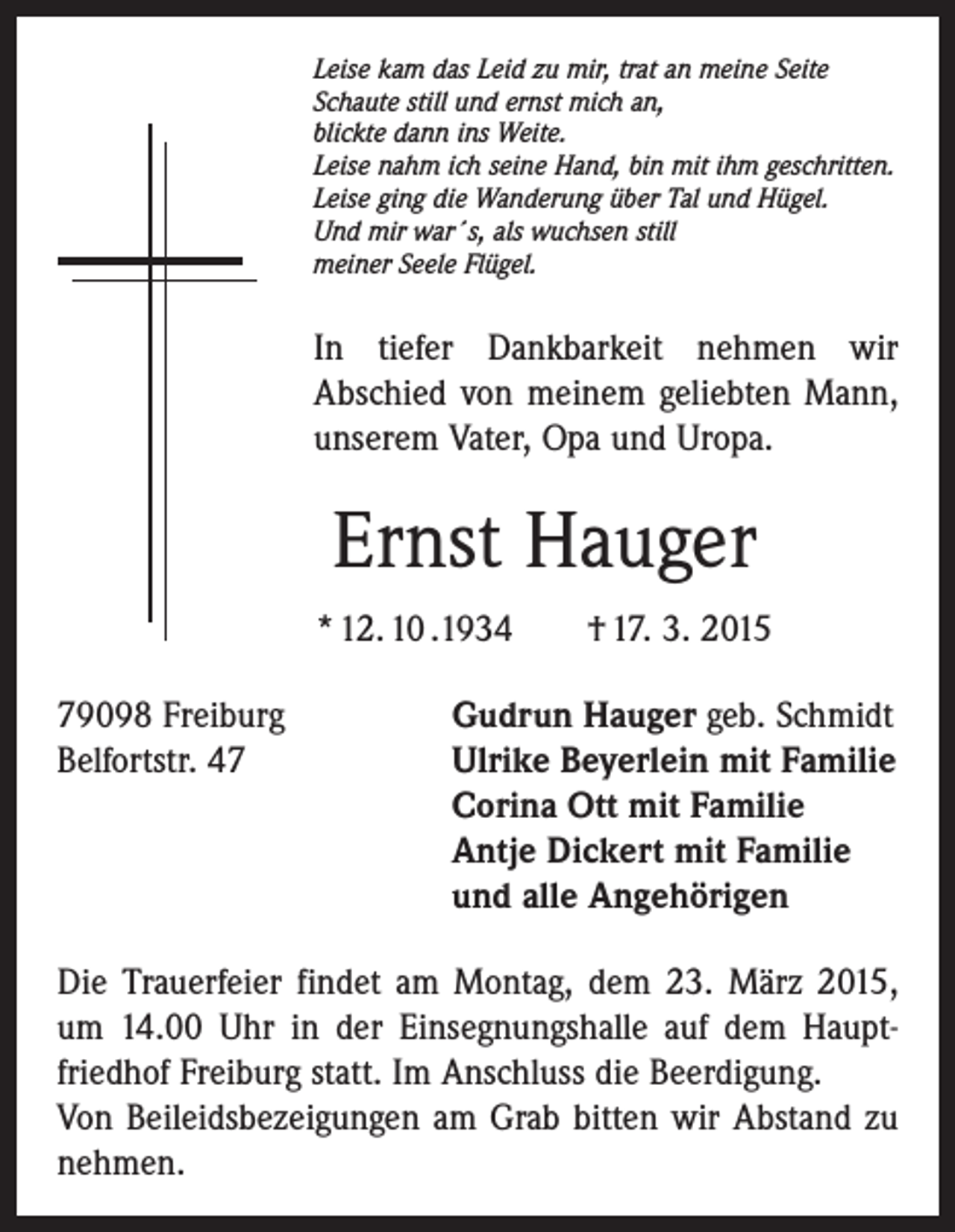 <p>Leise kam das Leid zu mir, trat an meine Seite<br />Schaute still und ernst mich an,<br />blickte dann ins Weite.<br />Leise nahm ich seine Hand, bin mit ihm geschritten.<br />Leise ging die Wanderung über Tal und Hügel.<br />Und mir war´s, als wuchsen still<br />meiner Seele Flügel.</p><p>In tiefer Dankbarkeit nehmen wir<br />Abschied von meinem geliebten Mann,<br />unserem Vater, Opa und Uropa.</p><p>Ernst Hauger<br />* 12. 10 .1934 † 17. 3. 2015<br />79098 Freiburg<br />Gudrun Hauger geb. Schmidt<br />Belfortstr. 47 Ulrike Beyerlein mit Familie<br />Corina Ott mit Familie<br />Antje Dickert mit Familie<br />und alle Angehörigen<br />Die Trauerfeier findet am Montag, dem 23. März 2015,<br />um 14.00 Uhr in der Einsegnungshalle auf dem Hauptfriedhof Freiburg statt. Im Anschluss die Beerdigung.<br />Von Beileidsbezeigungen am Grab bitten wir Abstand zu<br />nehmen.</p>