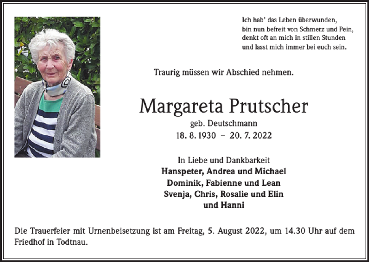 <p>Ich hab’ das Leben überwunden,<br />bin nun befreit von Schmerz und Pein,<br />denkt oft an mich in stillen Stunden<br />und lasst mich immer bei euch sein.</p><p>Traurig müssen wir Abschied nehmen.</p><p>Margareta Prutscher<br />geb. Deutschmann<br />18. 8. 1930 – 20. 7. 2022<br />In Liebe und Dankbarkeit<br />Hanspeter, Andrea und Michael<br />Dominik, Fabienne und Lean<br />Svenja, Chris, Rosalie und Elin<br />und Hanni<br />Die Trauerfeier mit Urnenbeisetzung ist am Freitag, 5. August 2022, um 14.30 Uhr auf dem<br />Friedhof in Todtnau.</p>