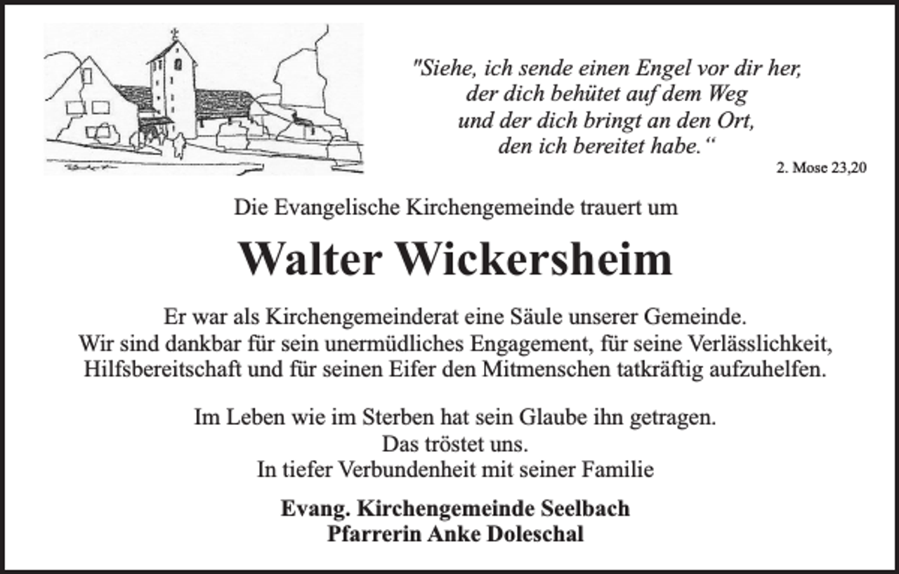 <p>"Siehe, ich sende einen Engel vor dir her,<br />der dich behütet auf dem Weg<br />und der dich bringt an den Ort,<br />den ich bereitet habe.“</p><p>2. Mose 23,20</p><p>Die Evangelische Kirchengemeinde trauert um</p><p>Walter Wickersheim<br />Er war als Kirchengemeinderat eine Säule unserer Gemeinde.<br />Wir sind dankbar für sein unermüdliches Engagement, für seine Verlässlichkeit,<br />Hilfsbereitschaft und für seinen Eifer den Mitmenschen tatkräftig aufzuhelfen.<br />Im Leben wie im Sterben hat sein Glaube ihn getragen.<br />Das tröstet uns.<br />In tiefer Verbundenheit mit seiner Familie<br />Evang. Kirchengemeinde Seelbach<br />Pfarrerin Anke Doleschal</p>