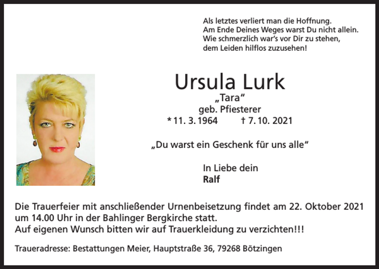 <p>Als letztes verliert man die Hoffnung.<br />Am Ende Deines Weges warst Du nicht allein.<br />Wie schmerzlich war’s vor Dir zu stehen,<br />dem Leiden hilflos zuzusehen!</p><p>Ursula Lurk<br />„Tara“</p><p>geb. Pfiesterer<br />* 11. 3. 1964<br />† 7. 10. 2021<br />„Du warst ein Geschenk für uns alle“<br />In Liebe dein<br />Ralf<br />Die Trauerfeier mit anschließender Urnenbeisetzung findet am 22. Oktober 2021<br />um 14.00 Uhr in der Bahlinger Bergkirche statt.<br />Auf eigenen Wunsch bitten wir auf Trauerkleidung zu verzichten!!!<br />Traueradresse: Bestattungen Meier, Hauptstraße 36, 79268 Bötzingen</p>