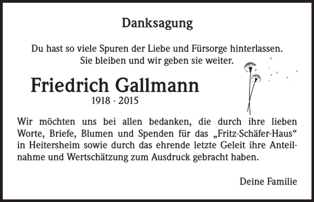 <p>Danksagung<br />Du hast so viele Spuren der Liebe und Fürsorge hinterlassen.<br />Sie bleiben und wir geben sie weiter.</p><p>Friedrich Gallmann<br />1918 - 2015</p><p>Wir möchten uns bei allen bedanken, die durch ihre lieben<br />Worte, Briefe, Blumen und Spenden für das „Fritz-Schäfer-Haus“<br />in Heitersheim sowie durch das ehrende letzte Geleit ihre Anteilnahme und Wertschätzung zum Ausdruck gebracht haben.<br />Deine Familie</p>