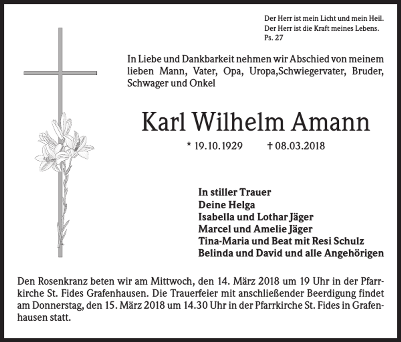<p>Der Herr ist mein Licht und mein Heil.<br />Der Herr ist die Kraft meines Lebens.<br />Ps. 27</p><p>In Liebe und Dankbarkeit nehmen wir Abschied von meinem<br />lieben Mann, Vater, Opa, Uropa,Schwiegervater, Bruder,<br />Schwager und Onkel</p><p>Karl Wilhelm Amann<br />* 19.10.1929</p><p>† 08.03.2018</p><p>In stiller Trauer<br />Deine Helga<br />Isabella und Lothar Jäger<br />Marcel und Amelie Jäger<br />Tina-Maria und Beat mit Resi Schulz<br />Belinda und David und alle Angehörigen<br />Den Rosenkranz beten wir am Mittwoch, den 14. März 2018 um 19 Uhr in der Pfarrkirche St. Fides Grafenhausen. Die Trauerfeier mit anschließender Beerdigung findet<br />am Donnerstag, den 15. März 2018 um 14.30 Uhr in der Pfarrkirche St. Fides in Grafenhausen statt.</p>