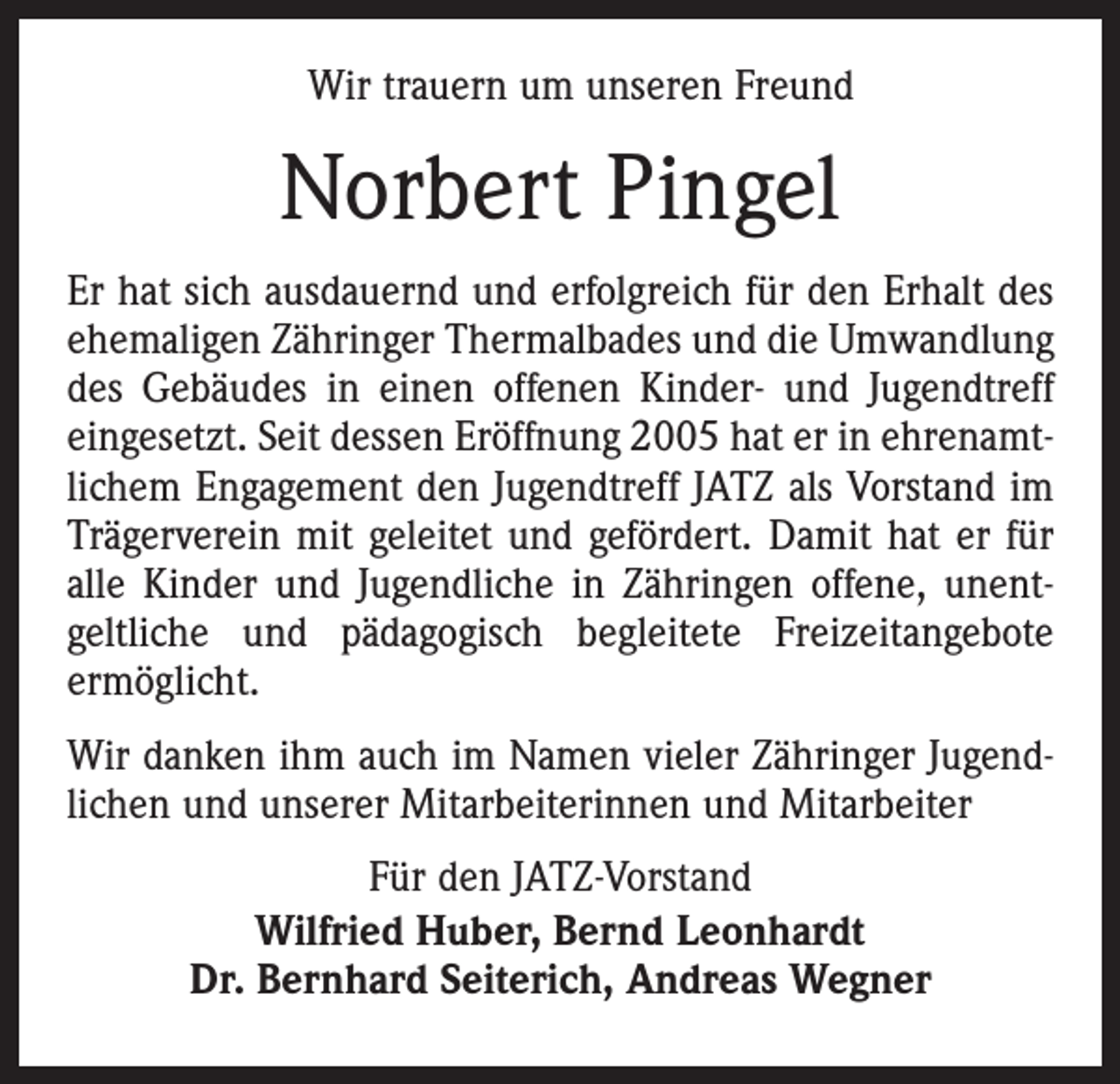 <p>Wir trauern um unseren Freund</p><p>Norbert Pingel<br />Er hat sich ausdauernd und erfolgreich für den Erhalt des<br />ehemaligen Zähringer Thermalbades und die Umwandlung<br />des Gebäudes in einen offenen Kinder- und Jugendtreff<br />eingesetzt. Seit dessen Eröffnung 2005 hat er in ehrenamtlichem Engagement den Jugendtreff JATZ als Vorstand im<br />Trägerverein mit geleitet und gefördert. Damit hat er für<br />alle Kinder und Jugendliche in Zähringen offene, unentgeltliche und pädagogisch begleitete Freizeitangebote<br />ermöglicht.<br />Wir danken ihm auch im Namen vieler Zähringer Jugendlichen und unserer Mitarbeiterinnen und Mitarbeiter<br />Für den JATZ-Vorstand<br />Wilfried Huber, Bernd Leonhardt<br />Dr. Bernhard Seiterich, Andreas Wegner</p>